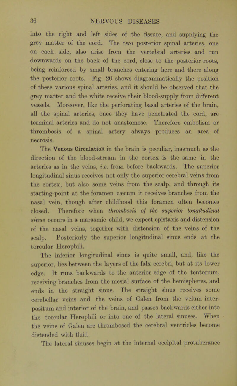 into the right and left sides of the fissure, and supplying the grey matter of the cord. The two posterior spinal arteries, one on each side, also arise from the vertebral arteries and run downwards on the back of the cord, close to the posterior roots, being reinforced by small branches entering here and there along the posterior roots. Fig. 20 shows diagrammatically the position of these various spinal arteries, and it should be observed that the grey matter and the white receive their blood-supply from different vessels. Moreover, hke the perforating basal arteries of the brain, all the spinal arteries, once they have penetrated the cord, are terminal arteries and do not anastomose. Therefore embolism or thrombosis of a spinal artery always produces an area of necrosis. The Venous Circulation in the brain is peculiar, inasmuch as the direction of the blood-stream in the cortex is the same in the arteries as in the veins, i.e. from before backwards. The superior longitudinal sinus receives not only the superior cerebral veins from the cortex, but also some veins from the scalp, and through its starting-point at the foramen caecum it receives branches from the nasal vein, though after childhood this foramen often becomes closed. Therefore when thrombosis of the superior longitudinal sinus occurs in a marasmic child, we expect epistaxis and distension of the nasal veins, together with distension of the veins of the scalp. Posteriorly the superior longitudinal sinus ends at the torcular HerophiH. The inferior longitudinal sinus is quite small, and, like the superior, lies between the layers of the falx cerebri, but at its lower edge. It runs backwards to the anterior edge of the tentorium, receiving branches from the mesial surface of the hemispheres, and ends in the straight sinus. The straight sinus receives some cerebellar veins and the veins of Galen from the velum inter- positum and interior of the brain, and passes backwards either into the torcular HerophiH or into one of the lateral sinuses. When the veins of Galen are thrombosed the cerebral ventricles become distended with fluid. The lateral sinuses begin at the internal occipital protuberance