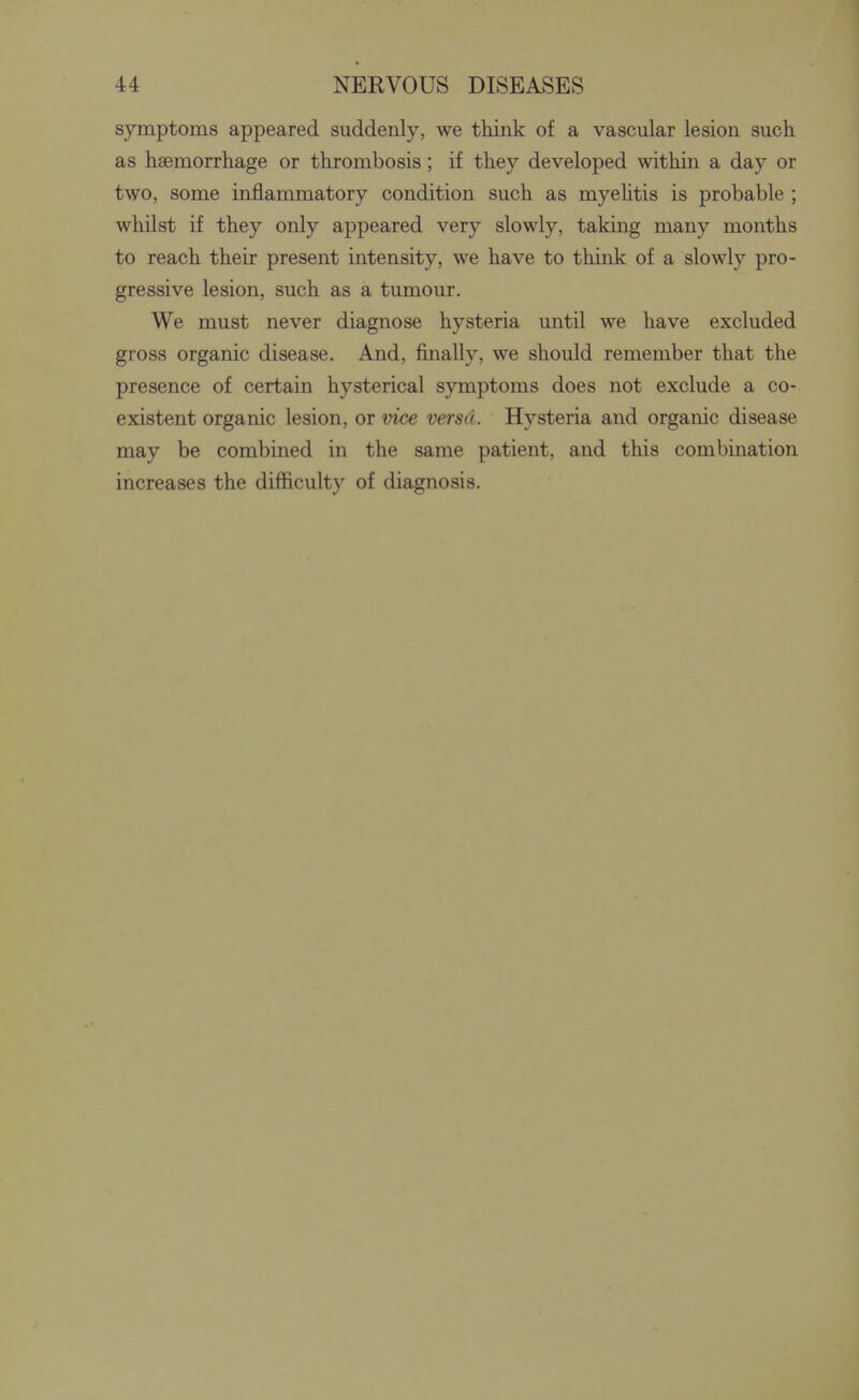 symptoms appeared suddenly, we think of a vascular lesion such as haemorrhage or thrombosis; if they developed within a day or two, some inflammatory condition such as myelitis is probable ; whilst if they only appeared very slowly, taking many months to reach their present intensity, we have to think of a slowly pro- gressive lesion, such as a tumour. We must never diagnose hysteria until we have excluded gross organic disease. And, finally, we should remember that the presence of certain hysterical symptoms does not exclude a co- existent organic lesion, or vice versd. Hysteria and organic disease may be combined in the same patient, and this combination increases the difficulty of diagnosis.