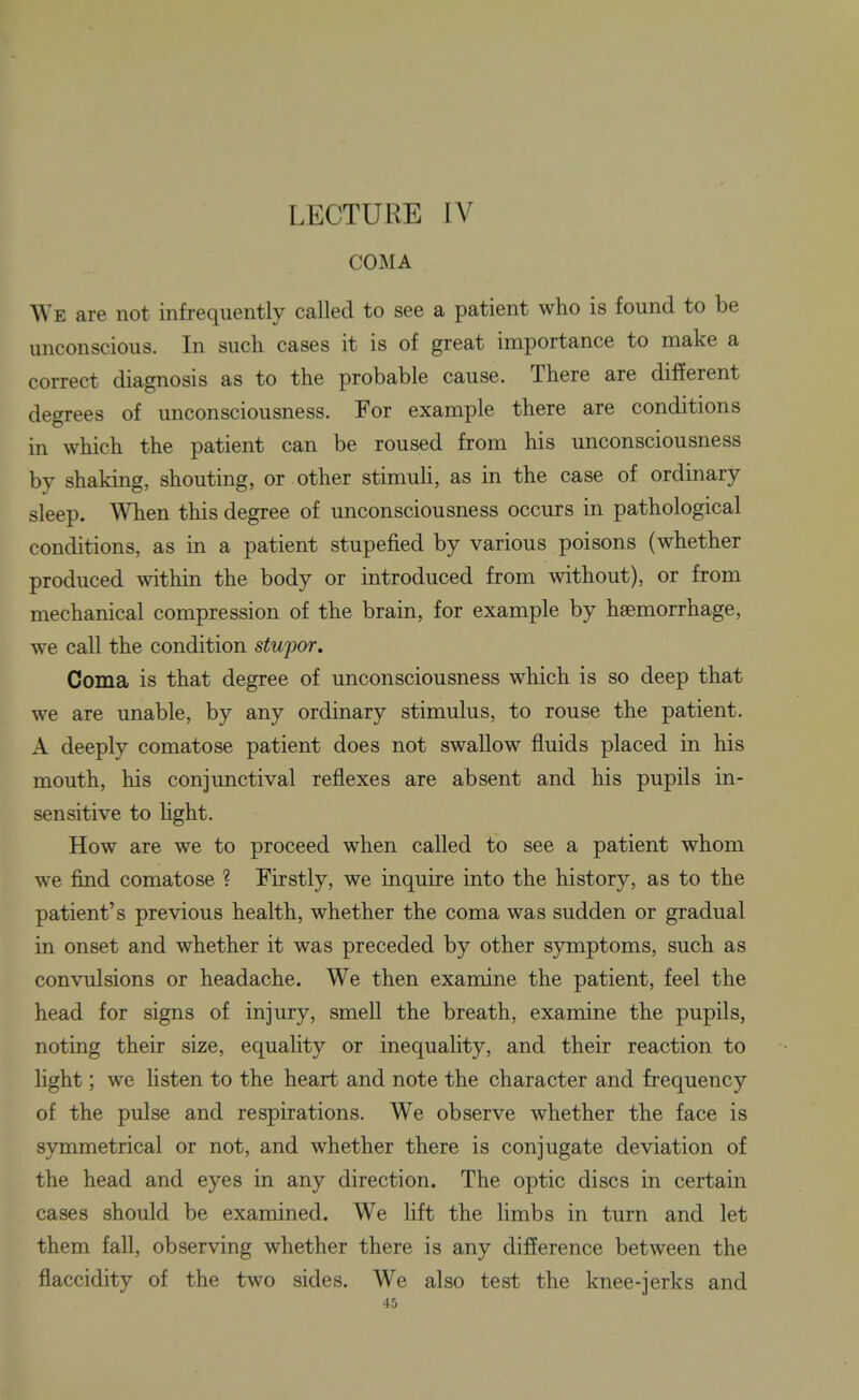 LECTURE IV COMA We are not infrequently called to see a patient who is found to be unconscious. In such cases it is of great importance to make a correct diagnosis as to the probable cause. There are different degrees of unconsciousness. For example there are conditions in which the patient can be roused from his unconsciousness by shaking, shouting, or other stimuH, as in the case of ordinary sleep. When this degree of unconsciousness occurs in pathological conditions, as in a patient stupefied by various poisons (whether produced within the body or introduced from without), or from mechanical compression of the brain, for example by haemorrhage, we call the condition stupor. Coma is that degree of unconsciousness which is so deep that we are unable, by any ordinary stimulus, to rouse the patient. A deeply comatose patient does not swallow fluids placed in his mouth, his conjunctival reflexes are absent and his pupils in- sensitive to hght. How are we to proceed when called to see a patient whom we find comatose ? Firstly, we inquire into the history, as to the patient's previous health, whether the coma was sudden or gradual in onset and whether it was preceded by other symptoms, such as convulsions or headache. We then examine the patient, feel the head for signs of injury, smell the breath, examine the pupils, noting their size, equality or inequality, and their reaction to light; we hsten to the heart and note the character and frequency of the pulse and respirations. We observe whether the face is symmetrical or not, and whether there is conjugate deviation of the head and eyes in any direction. The optic discs in certain cases should be examined. We lift the limbs in turn and let them fall, observing whether there is any difference between the flaccidity of the two sides. We also test the knee-jerks and