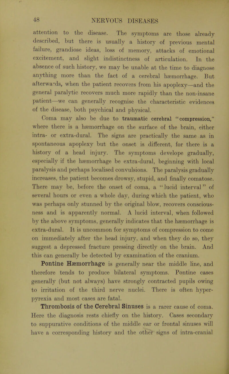 attention to the disease. The symptoms are those already described, but there is usually a history of previous mental failure, grandiose ideas, loss of memory, attacks of emotional excitement, and slight indistinctness of articulation. In the absence of such history, we may be unable at the time to diagnose anything more than the fact of a cerebral haemorrhage. But afterwa-ds, when the patient recovers from his apoplexy—and the general paralytic recovers much more rapidly than the non-insane patient—we can generally recognise the characteristic evidences of the disease, both psychical and physical. Coma may also be due to traumatic cerebral compression, where there is a haemorrhage on the surface of the brain, either intra- or extra-dural. The signs are practically the same as in spontaneous apoplexy but the onset is different, for there is a history of a head injury. The symptoms develope gradually, especially if the haemorrhage be extra-dural, beginning with local paralysis and perhaps localised convulsions. The paralysis gradually increases, the patient becomes drowsy, stupid, and finally comatose. There may be, before the onset of coma, a  lucid interval of several hours or even a whole day, during which the patient, who was perhaps only stunned by the original blow, recovers conscious- ness and is apparently normal. A lucid interval, when followed by the above symptoms, generally indicates that the haemorrhage is extra-dural. It is uncommon for symptoms of compression to come on immediately after the head injury, and when they do so, they suggest a depressed fracture pressing directly on the brain. And this can generally be detected by examination of the cranium. Pontine Haemorrhage is generally near the middle line, and therefore tends to produce bilateral symptoms. Pontine cases generally (but not always) have strongly contracted pupils owing to irritation of the third nerve nuclei. There is often hyper- pyrexia and most cases are fatal. Thrombosis of the Cerebral Sinuses is a rarer cause of coma. Here the diagnosis rests chiefly on the history. Cases secondary to suppurative conditions of the middle ear or frontal sinuses will have a corresponding history and the other signs of intra-cranial