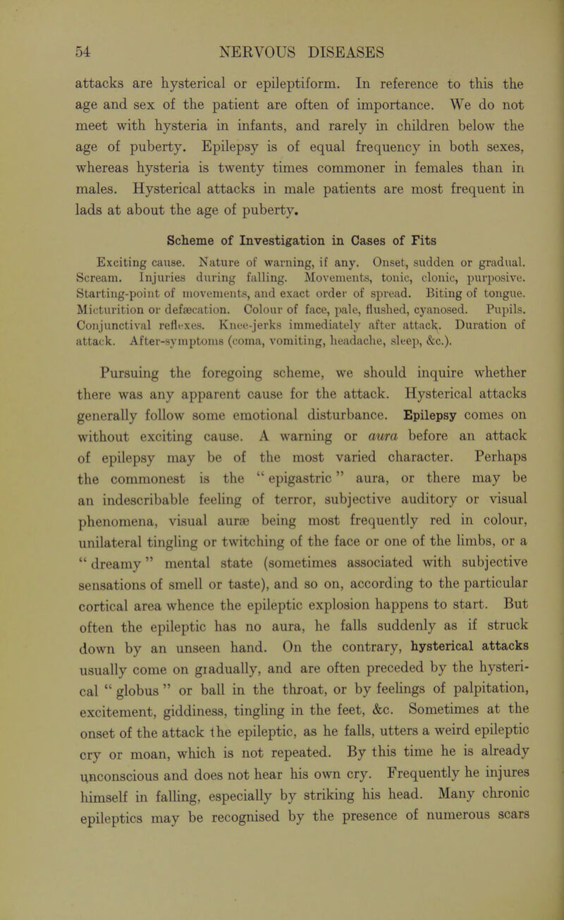 attacks are hysterical or epileptiform. In reference to this the age and sex of the patient are often of importance. We do not meet with hysteria in infants, and rarely in children below the age of puberty. Epilepsy is of equal frequency in both sexes, whereas hysteria is twenty times commoner in females than in males. Hysterical attacks in male patients are most frequent in lads at about the age of puberty. Scheme of Investigation in Cases of Fits Exciting cause. Nature of warning, if any. Onset, sudden or gradual. Scream, Injuries during falling. Movements, tonic, clonic, purposive. Starting-point of movements, and exact order of spread. Biting of tongue. Micturition or defaecation. Colour of face, pale, flushed, cyanosed. Pupils. Conjunctival refl»'xes. Knee-jerks immediately after attacl?^. Duration of attack. After-symptoms (coma, vomiting, hejxdache, sleep, &c.). Pursuing the foregoing scheme, we should inquire whether there was any apparent cause for the attack. Hysterical attacks generally follow some emotional disturbance. Epilepsy comes on without exciting cause. A warning or aura before an attack of epilepsy may be of the most varied character. Perhaps the commonest is the  epigastric aura, or there may be an indescribable feeling of terror, subjective auditory or visual phenomena, visual aurse being most frequently red in colour, unilateral tingling or twitching of the face or one of the limbs, or a  dreamy mental state (sometimes associated with subjective sensations of smell or taste), and so on, according to the particular cortical area whence the epileptic explosion happens to start. But often the epileptic has no aura, he falls suddenly as if struck down by an unseen hand. On the contrary, hysterical attacks usually come on gradually, and are often preceded by the hysteri- cal  globus  or ball in the throat, or by feehngs of palpitation, excitement, giddiness, tingUng in the feet, &c. Sometimes at the onset of the attack the epileptic, as he falls, utters a weird epileptic cry or moan, which is not repeated. By this time he is already unconscious and does not hear his own cry. Frequently he injures himself in faUing, especially by striking his head. Many chronic epileptics may be recognised by the presence of numerous scars