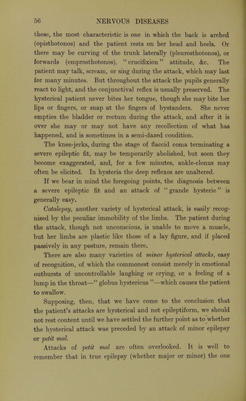 these, the most characteristic is one in which the back is arched (opisthotonos) and the patient rests on her head and heels. Or there may be curving of the trunk laterally (pleurosthotonos), or forwards (emprosthotonos),  crucifixion attitude, &c. The patient may talk, scream, or sing during the attack, which may last for many minutes. But throughout the attack the pupils generally react to Kght, and the conjunctiva] reflex is usually preserved. The hysterical patient never bites her tongue, though she may bite her hps or fingers, or snap at the fingers of bystanders. She never empties the bladder or rectum during the attack, and after it is over she may or may not have any recollection of what has happened, and is sometimes in a semi-dazed condition. The knee-jerks, during the stage of flaccid coma terminating a severe epileptic fit, may be temporarily abolished, but soon they become exaggerated, and, for a few minutes, ankle-clonus may often be elicited. In hysteria the deep reflexes are unaltered. If we bear in mind the foregoing points, the diagnosis between a severe epileptic fit and an attack of  grande hysteric is generally easy. Catalepsy, another variety of hysterical attack, is easily recog- nised by the peculiar immobility of the limbs. The patient during the attack, though not unconscious, is unable to move a muscle, but her hmbs are plastic like those of a lay figure, and if placed passively in any posture, remain there. There are also many varieties of minor hysterical attacks, easy of recognition, of which the commonest consist merely in emotional outbursts of uncontrollable laughing or crying, or a feeHng of a lump in the throat— globus hystericus —which causes the patient to swallow. Supposing, then, that we have come to the conclusion that the patient's attacks are hysterical and not epileptiform, we should not rest content until we have settled the further point as to whether the hysterical attack was preceded by an attack of minor epilepsy or petit mal. Attacks of petit mal are often overlooked. It is well to remember that in true epilepsy (whether major or minor) the one