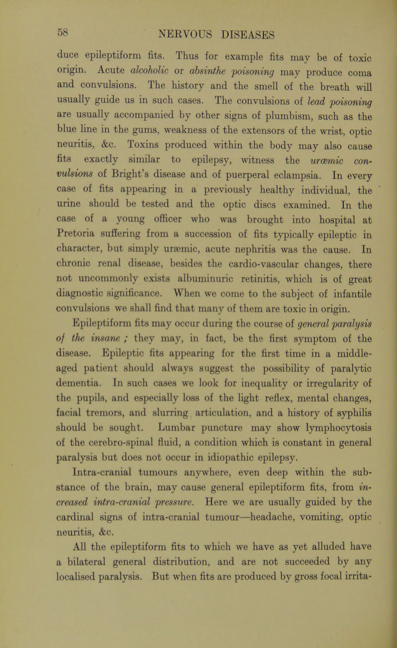 duce epileptiform fits. Thus for example fits may be of toxic origin. Acute alcoholic or absinthe poisoning may produce coma and convulsions. The history and the smell of the breath will usually guide us in such cases. The convulsions of lead poisoning are usually accompanied by other signs of plumbism, such as the blue line in the gums, weakness of the extensors of the wrist, optic neuritis, &c. Toxins produced within the body may also cause fits exactly similar to epilepsy, witness the urcemic con- vulsions of Bright's disease and of puerperal eclampsia. In every case of fits appearing in a previously healthy individual, the urine should be tested and the optic discs examined. In the case of a young officer who was brought into hospital at Pretoria suffering from a succession of fits typically epileptic in character, but simply ursemic, acute nephritis was the cause. In chronic renal disease, besides the cardio-vascular changes, there not uncommonly exists albuminuric retinitis, which is of great diagnostic significance. When we come to the subject of infantile convulsions we shall find that many of them are toxic in origin. Epileptiform fits may occur during the course of general paralysis of the insane ; they may, in fact, be the first symptom of the disease. Epileptic fits appearing for the first time in a middle- aged patient should always suggest the possibility of paralytic dementia. In such cases we look for inequality or irregularity of the pupils, and especially loss of the light reflex, mental changes, facial tremors, and slurring articulation, and a history of syphilis should be sought. Lumbar puncture may show lymphocytosis of the cerebro-spinal fluid, a condition which is constant in general paralysis but does not occur in idiopathic epilepsy. Intra-cranial tumours anywhere, even deep within the sub- stance of the brain, may cause general epileptiform fits, from in- creased intra-cranial pressure. Here we are usually guided by the cardinal signs of intra-cranial tumour—headache, vomiting, optic neuritis, &c. All the epileptiform fits to which we have as yet alluded have a bilateral general distribution, and are not succeeded by any localised paralysis. But when fits are produced by gross focal irrita-