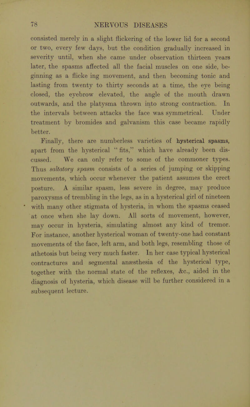 consisted merely in a slight flickering of the lower lid for a second or two, every few days, but the condition gradually increased in severity until, when she came under observation thirteen years later, the spasms affected all the facial muscles on one side, be- ginning as a flicke ing movement, and then becoming tonic and lasting from twenty to thirty seconds at a time, the eye being closed, the eyebrow elevated, the angle of the mouth drawn outwards, and the platysma thrown into strong contraction. In the intervals between attacks the face was symmetrical. Under treatment by bromides and galvanism this case became rapidly better. Finally, there are numberless varieties of hysterical spasms, apart from the hysterical  fits, which have already been dis- cussed. We can only refer to some of the commoner types. Thus saltatory S'pasm consists of a series of jumping or skipping movements, which occur whenever the patient assumes the erect posture. A similar spasm, less severe in degree, may produce paroxysms of trembling in the legs, as in a hysterical girl of nineteen * with many other stigmata of hysteria, in whom the spasms ceased at once when she lay down. All sorts of movement, however, may occur in hysteria, simulating almost any kind of tremor. For instance, another hysterical woman of twenty-one had constant movements of the face, left arm, and both legs, resembling those of athetosis but being very much faster. In her case typical hysterical contractures and segmental anaesthesia of the hysterical type, together with the normal state of the reflexes, &c., aided in the diagnosis of hysteria, which disease will be further considered in a subsequent lecture.