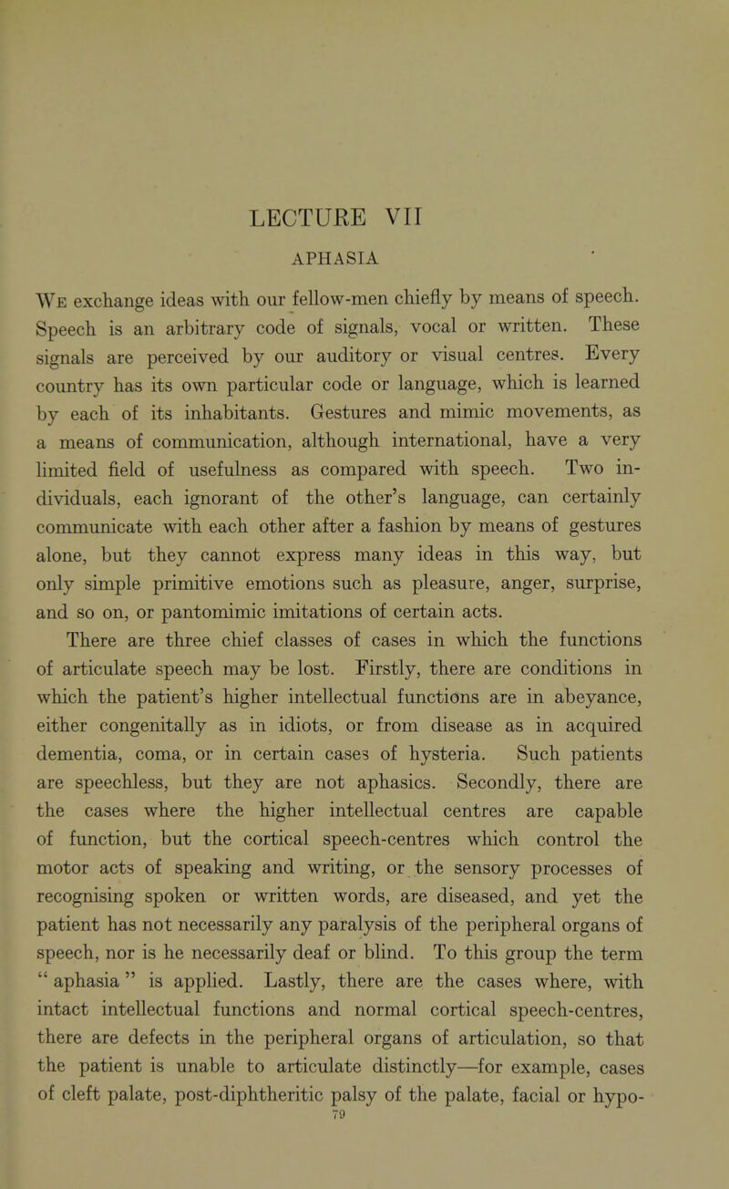 LECTURE VII APHASIA We exchange ideas with our fellow-men chiefly by means of speech. Speech is an arbitrary code of signals, vocal or written. These signals are perceived by our auditory or visual centres. Every country has its own particular code or language, which is learned by each of its inhabitants. Gestures and mimic movements, as a means of communication, although international, have a very limited field of usefulness as compared with speech. Two in- dividuals, each ignorant of the other's language, can certainly communicate with each other after a fashion by means of gestures alone, but they cannot express many ideas in this way, but only simple primitive emotions such as pleasure, anger, surprise, and so on, or pantomimic imitations of certain acts. There are three chief classes of cases in which the functions of articulate speech may be lost. Firstly, there are conditions in which the patient's higher intellectual functions are in abeyance, either congenitally as in idiots, or from disease as in acquired dementia, coma, or in certain cases of hysteria. Such patients are speechless, but they are not aphasics. Secondly, there are the cases where the higher intellectual centres are capable of function, but the cortical speech-centres which control the motor acts of speaking and writing, or the sensory processes of recognising spoken or written words, are diseased, and yet the patient has not necessarily any paralysis of the peripheral organs of speech, nor is he necessarily deaf or blind. To this group the term  aphasia  is applied. Lastly, there are the cases where, with intact intellectual functions and normal cortical speech-centres, there are defects in the peripheral organs of articulation, so that the patient is unable to articulate distinctly—for example, cases of cleft palate, post-diphtheritic palsy of the palate, facial or hypo-