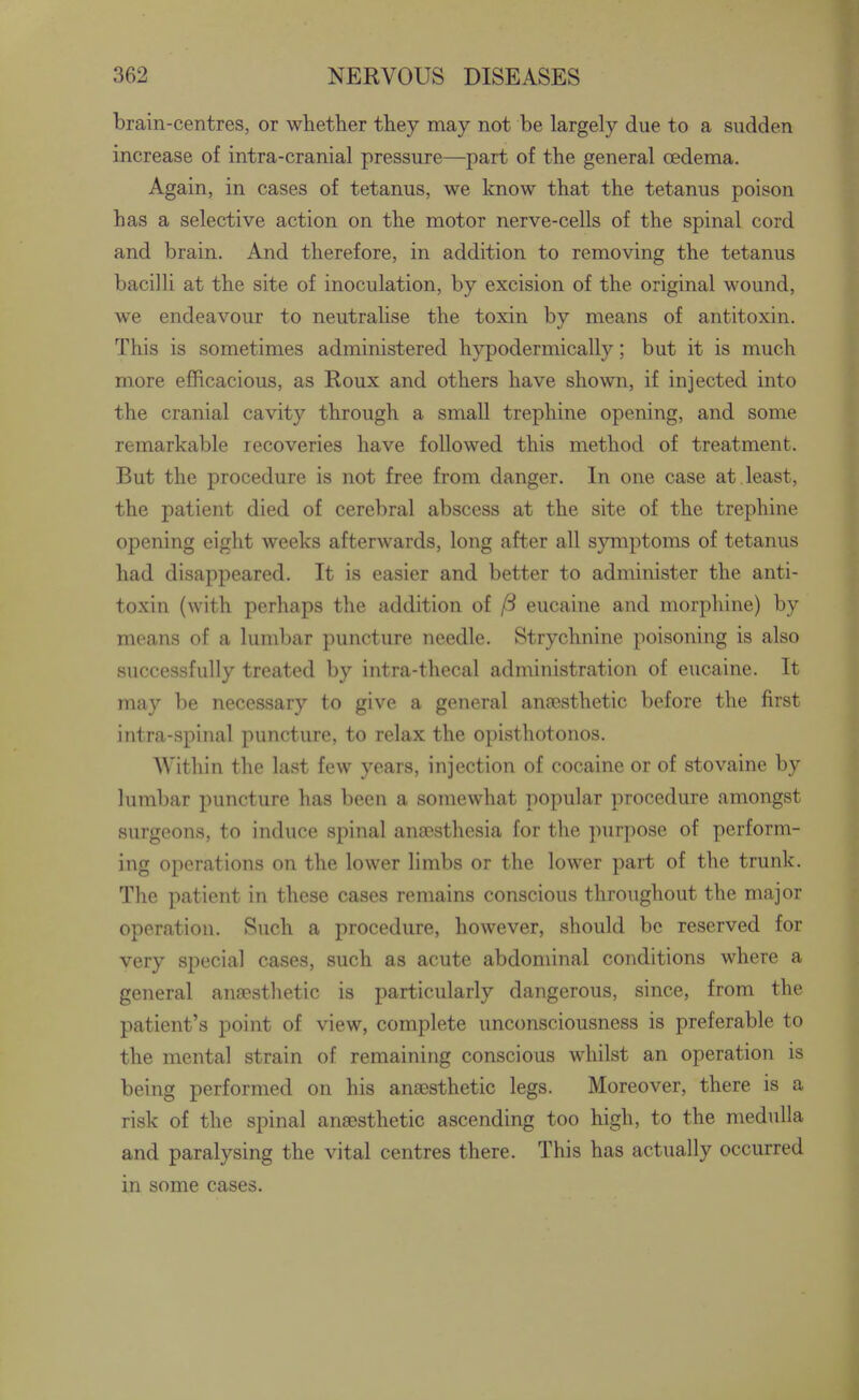 brain-centres, or whether they may not be largely due to a sudden increase of intra-cranial pressure—part of the general oedema. Again, in cases of tetanus, we know that the tetanus poison has a selective action on the motor nerve-cells of the spinal cord and brain. And therefore, in addition to removing the tetanus bacilli at the site of inoculation, by excision of the original wound, we endeavour to neutralise the toxin by means of antitoxin. This is sometimes administered hypodermically; but it is much more efficacious, as Roux and others have shown, if injected into the cranial cavity through a small trephine opening, and some remarkable recoveries have followed this method of treatment. But the procedure is not free from danger. In one case at. least, the patient died of cerebral abscess at the site of the trephine opening eight weeks afterwards, long after all sjmiptoms of tetanus had disappeared. It is easier and better to administer the anti- toxin (with perhaps the addition of ft eucaine and morphine) by means of a lumbar puncture needle. Strychnine poisoning is also successfully treated by intra-thecal administration of eucaine. It may be necessary to give a general ana3sthetic before the first intra-spinal puncture, to relax the opisthotonos. Within the last few years, injection of cocaine or of stovaine by lumbar puncture has been a somewhat popular procedure amongst surgeons, to induce spinal anaesthesia for the purpose of perform- ing operations on the lower limbs or the lower part of the trunk. The patient in these cases remains conscious throughout the major operation. Such a procedure, however, should be reserved for very special cases, such as acute abdominal conditions where a general anaesthetic is particularly dangerous, since, from the patient's point of view, complete unconsciousness is preferable to the mental strain of remaining conscious whilst an operation is being performed on his anaesthetic legs. Moreover, there is a risk of the spinal anaesthetic ascending too high, to the medulla and paralysing the vital centres there. This has actually occurred in some cases.