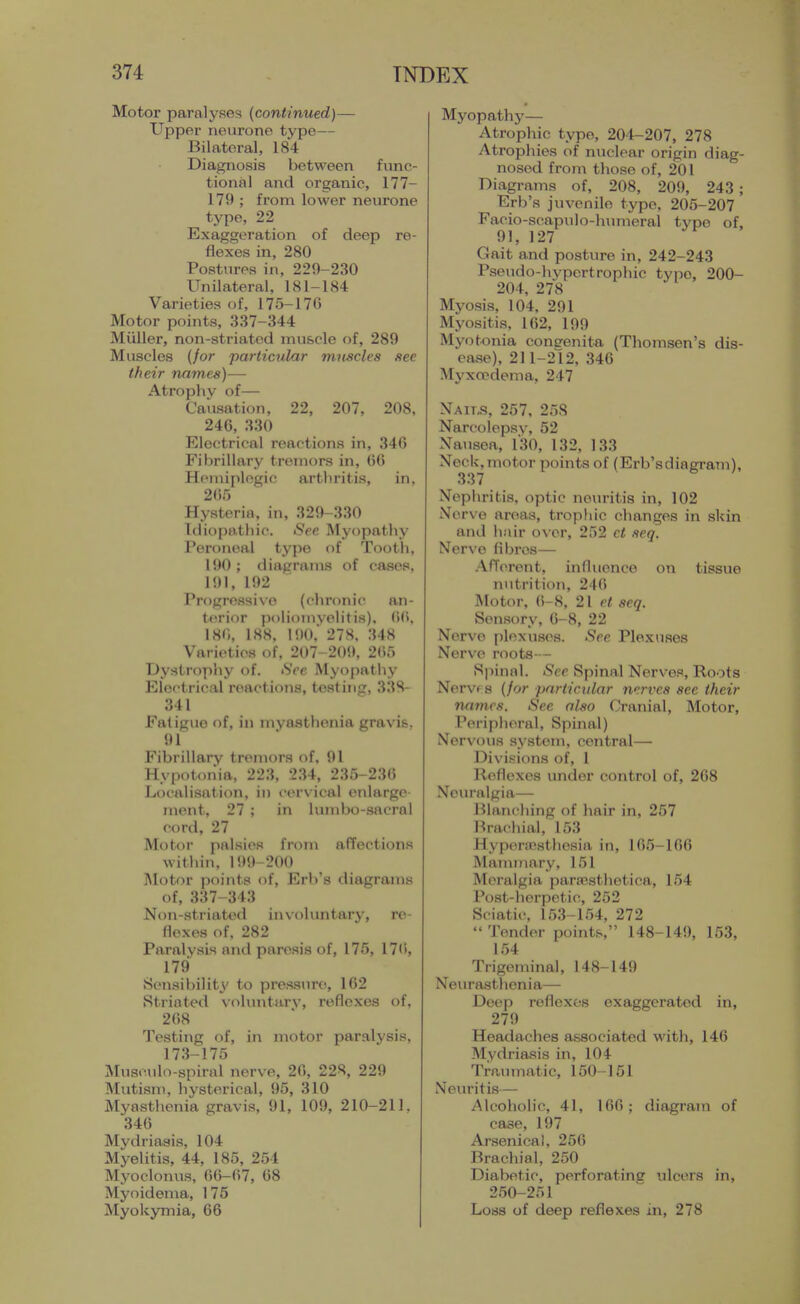 Motor paralyses (continued)— Upper neurone type— Bilateral, 184 Diagnosis between func- tional and organic, 177- 179 ; from lower neurone type, 22 Exaggeration of deep re- flexes in, 280 Postures in, 229-230 Unilateral, 181-184 Varieties of, 175-176 Motor points, 337-344 Miiller, non-striated muscle of, 289 Muscles {for particular muscles see their names)— Atrophy of— Causation, 22, 207, 208, 246, 330 Electrical reactions in, 346 Fibrillary tremors in, 66 Hemiplegic arthritis, in, 2()r) Hysteria, in, 329-330 Idiopathic. See Myopathy Peroneal type of Tooth, 190; diagrams of cases. 191, 192 Progressive (chronic an- terior poliomvelitis). 66. 186, 188, 190, 278. 348 Varieties of, 207-2()!», 265 Dystrophy of. See Myopathy Electrical reactions, testing, 338- 341 Fa( iguo of, ill myasthenia gravis. 91 Fibrillary tremors of, 91 Hypotonia, 223, 234, 235-236 Localisation, in cervical enlarge ment, 27 ; in lumbo-sacral cord, 27 Motor palsies from affections within, 199-200 Motor points of, Erb's diagrams of, 337-343 Non-striated invohintary, re- flexes of. 282 Paralysis and paresis of, 175, 176, 179 Sensibility to pres.sure, 162 Striated voluntary, reflexes of, 268 Testing of, in motor paralysis, 173-175 Musculo-spiral nerve, 26, 228, 229 Mutism, liysterical, 95, 310 Myasthenia gravis, 91, 109, 210-211. 346 Mydriasis, 104 Myelitis, 44, 185, 254 Myoclonus, 66-67, 68 Myoidema, 175 Myokymia, 66 Myopathy— Atrophic typo, 204-207, 278 Atrophies of nuclear origin diag- nosed from those of, 201 Diagrams of, 208, 209, 243; Erb's juvenile type, 205-207 Facio-scapulo-humeral type of. 91, 127 Gait and posture in, 242-243 Pseudo-hypertrophic type, 200- 204, 278 Myosis, 104, 291 Myositis, 162, 199 Myotonia conerenita (Thomsen's dis- ease), 211-212, 346 Myxoedema, 247 Nait„s, 257, 258 Narcolepsy, 52 Nausea, 130, 132, 133 Neck,motor points of (Erb'sdiagram), Nephritis, optic neuritis in, 102 Nerve areas, trophic changes in skin and hair over, 252 ct seq. Nerve fibres— .Afferent, influence on tissue nutrition, 246 Motor, 6-8, 21 et seq. Sensory, 6-8, 22 Nerve plexuses. See Plexuses Nerve roots - Si)innl. See Spinal Nerves, Roots Nervf 8 (/or particular nerves see their names. See also Cranial, Motor, Peripheral, Spinal) Nervous system, central— Divisions of, 1 Reflexes under control of, 268 Neuralgia— Blanching of hair in, 257 Brachial, 153 Hyponcsthesia in, 165-166 Mammary, 151 Moralgia paraesthetica, 154 Post-lierpetic, 252 Sciatic, 153-154, 272  Tender points, 148-14!), 153, 154 Trigeminal, 148-149 Neurasthenia— Deep reflexes exaggerated in, 279 Headaches associated with, 146 Mydriasis in, 104 Traumatic, 150-151 Neuritis— Alcoholic, 41, 166; diagram of case, 197 Arsenica), 256 Brachial, 250 Diabetic, perforating ulcers in, 250-251 Loss of deep reflexes in, 278