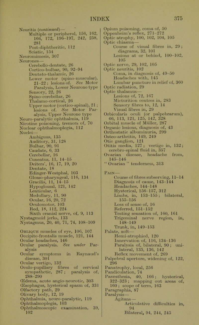 Neuritis (continued)— Multiple or poriphenil, 15(», 102, 16C, 172, 19G-I97, 242, 258, 281 Post-diphthoritic, 112 Sciatif, 154 Neiironiiniesis, 307 Neurones— Cerebello-dentate, 20 Cortico-bulbar, 90, 92-94 Dentato-thalainic, 20 Lower motor (spiiio-niuscular), 21-22; lesions of. iSee Motor Paralysis, Lower Neurone type Sensory, 22, 20 Spino-cerebellar, 20 Thalamo-cortical, 20 Upper motor (cortico-spinal), 21 ; lesions of. See Motor Par- alysis, Upper Neurone typo Neuro-paralytic ophthalmia, 119 Nicotine poisoning, tremors of, 70 Nuclear ophthalmoplegia, 112 Nuclei— Ambiguus, 135 Auditory, 31, 128 Bulbar, 90, 91 Caudate, 0, 33 Cerebellar, 10 Cimeatus, 11, 14-15 Deiters', 10, 17, 19, 20 Dentate, 18 Edinger-Westphal, 103 Glosso-pharyngeal, 110, 134 Gracihs, 11, 14-15 Hypoglossal, 121, 142 Lenticidar, 0 Medullary, 11, 90 Ocular, 10, 20, 72 Oculomotor, 103 Red, 18, 112, 224 Sixth cranial nerve, of, 9, 113 Nystagmoid jerks, 133 Nystagmus, 20, 40, 71, 74, 108-109 Oblique muscles of eye, 100, 107 Occipito-frontalis muscle, 121, 144 Ocular headaches, 140 Ocular paralysis. See under Par- alysis Ocular symptoms in Raynaud's disease, 301 Ocular yertigo, 132 Oculo-pupillary fibres of cervical sympathetic, 287 ; paralysis of, 288-290 (Edema, acute angio-neurotic, 303 CEsophagus, hysterical spasm of, 331 Olfactory path, 29 Olivary body, 12, 19 Ophthalmia, neuro-paralytic, 119 Ophthalmoplegia, 103 Ophthalmoscopic examination, 39, 102 Opium poisoning, coma of, 50 Oppunlieim's reflex, 271-272 Optic atrophy, 100, 102, 104, 105 Optic chiasma— Course of visual fibres in, 29 ; diagrams, 32, 101 Lesions at or behind, 100-102, 105 Optic nerve, 29, 102, 105 Optic neuritis, 102 Coma, in diagnosis of, 49-50 Headaches with, 145 Lumbar puncture in relief of, 300 Optic radiation, 29 Optic thalamus— Lesions of, 72, 107 Micturition centres in, 283 Sensory fibres to, 12, 14 Visual fibres in, 29 Orbicularis oculi (or palpebrarum), 00, 113, 121, 125, 142, 328 Orbital muscle of Muller, 287 Organic lesions, diagnosis of, 43 Orthostatic albuminui'ia, 299 Osteo-arthi-itis, 149, 249 Otic ganglion, 121 Otitis media, 127; vertigo in, 132; cerebro-spinal fluid in, 357 Ovarian disease, headache from, 145-140  Ovarian  tenderness, 313 Pain— Course of fibres subserving, 11-14 Diagnosis of cause, 143-144 Headaches, 144-148 Hysterical, 150-157, 312 Limbs, in, 153-155 ; bilateral, 155-150 Loss of sense of, 10 Referred, 151-152 Testing sensation of, 100, 101 Trigeminal nerve region, in, 148-149 Trunk, in, 149-153 Palate, soft— Hemi-atrophied, 120 Irmervation of, 116, 134-136 Paralysis of, bilateral, 90 ; uni- lateral, 135, 136, 142 Reflex movement of, 209 Palpebral aperture, widening of, 122, 296 Panatrophy, local, 256 Pandiculation, 74 Pariesthesia, 40, 166; hysterical, 322-323 ; mapping out areas of, 100 ; scope of term, 103 Paragraphia, 87 Paralysis— Agitans — Articulative difficulties in, 94 Bilateral, 94, 244, 245