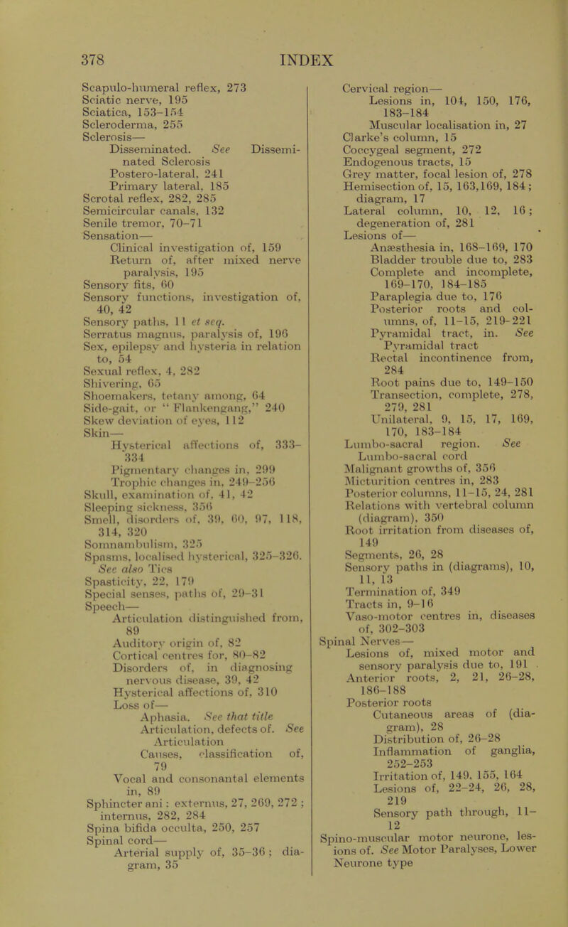 Scapvilo-lmmeral reflex, 273 Sciatic nerve, 195 Sciatica, 153-154 Scleroderma, 255 Sclerosis— Disseminated. Sep Dissemi- nated Sclerosis Postero-lateral. 241 Primary lateral, 185 Scrotal reflex, 282, 285 Semicircular canals, 132 Senile tremor, 70-71 Sensation— Clinical investigation of, 159 Return of, after mixed nerve paralysis, 195 Sensory fits, 00 Sensorv functions, investigation of. 40, 42 Sensory paths. \ \ et seq. Serratus maginis. paralysis of, 196 Sex, epilepsv and livsteria in relation to, 54 Sexual reflex, 4, 282 Sliivering, 65 Slioemakers, tetany among, 64 Side-gait, or  Flnnkengang, 240 Skew deviation of eyes, 112 Skin— Hv&terical affections of, 333- 334 Pigmentary changes in, 299 Trophic changes in. 249-256 Skull, cxanu'nation of. 41, 42 Sleepinc sickness. 35li Smell, disorders of, 39, (iO, 97, 118, 314, 320 SomnamhuHsin, 325 Spasms, locali.scd hysterical, 325-326. Sec also Tics Spasticity, 22. 17i> Special senses, paths of, 29-31 Speech— Articulation ilistingiushed from, 89 Auditory origin of, 82 Cortical centres for, 80-82 Disorders of, in diagnosing ner\ ous disease, 39, 42 Hysterical affections of, 310 Loss of— Aphasia. See that title Articulation, defects of. See Articulation Causes, classification of, 79 Vocal and consonantal elements in, 89 Sphincter ani; externus, 27, 269, 272 ; intemus, 282, 284 Spina bifida occulta, 250, 257 Spinal cord— Arterial supply of, 35-36 ; dia- gram, 35 Cervical region— Lesions in, 104, 150, 176, 183-184 Muscular localisation in, 27 Clarke's column, 15 Coccygeal segment, 272 Endogenovis tracts, 15 Grey matter, focal lesion of, 278 Hemisection of, 15, 163,169, 184; diagram, 17 Lateral column, 10, 12, 16; degeneration of, 281 Lesions of— Anaesthesia in, 168-169, 170 Bladder trouble due to, 283 Complete and incomplete, 169-170, 184-185 Paraplegia due to, 176 Posterior roots and col- umns, of, 11-15, 219-221 Pyramidal tract, in. See Pyramidal tract Rectal incontinence from, 284 Root pains due to, 149-150 Transection, complete, 278, 279, 281 Unilateral, 9, 15, 17, 169, 170, 183-184 Liunbo-sacral region. See Lumbo-sacral cord Malignant growths of, 350 Mictvn-ition centres in, 283 Posterior columns, 11-15, 24, 281 Relations with vertebral column (diagram), 350 Root irritation from diseases of, 149 Segments, 26, 28 Sensory paths in (diagrams), 10, 11, 13 Termination of, 349 Tracts in, 9-16 Vaso-motor centres in, diseases of, 302-303 Spinal Nerves — Lasions of, mixed motor and sensory paralysis due to, 191 Anterior roots, 2, 21, 26-28, 186-188 Posterior roots Cutaneous areas of (dia- gram), 28 Distribution of, 20-28 Inflammation of ganglia, 252-253 Irritation of, 149, 155, 164 Lesions of, 22-24, 26, 28, 219 Sensory path through, 11- 12 Spino-muscular motor neurone, les- ions of. See Motor Paralyses, Lower Neurone type