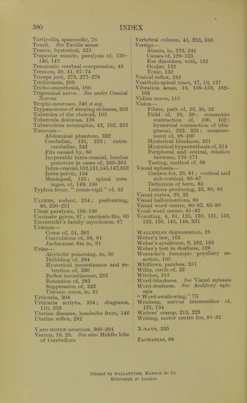 Torticollis, spasmodic, 76 Touch. See Tactile sense Trance, hysterical, 325 Trapezius muscle, paralysis of, 139- 140, 142 Traumatic cerebral compression, 48 Tremors, 39, 41, 67-74 Triceps jerk, 273, 277-278 Trichiniasis, 200 Trieho-ana5sthesia, 160 Trigeminal nerve. See under Cranial Nerves Tropho-neuroses, 246 et seq. Trypanosome of sleeping sickness, 356 Tubercles of the choroid, 102 Tubercula dolorosa, 150 Tuberculous mem'ngitis, 42, 102, 355 Tumours— AVjdominal phantom, 332 Cerebellar, 131, 223; extra- cerebellar, 242 Fits caused by, 60 Inoperable intra-craninl, lumbar puncture in cases of, 360-361 Intra-cranial, 102,131,145,147,359 Intra-pelvic, 154 ISIeningeal, 155; spinal men- inges, of, 149, 150 Typhus fever,  coma-vigil  of, 52 Ulcers, rodent, 254; perforating, 40. 250-251 Ulnar paralysis, 193-196 Uncinate gyrus, 97 ; uncinate fits, GO Unverricht's family myoclonus, 67 Uraemia— Coma of, 51, 361 Convulsions of, 58, 61 Jacksonian fits in, 61 Urine— Alcoholic poihoning, in, 50 Dribbling of, 284 H\ sterical incontinence and re- 'tention of, 330 Reflex incontinence, 283 Retention of, 283 Suppression of, 333 Uraimic coma, in, 51 Urticaria, 304 IMicaria scrinta, 334; diagrams, 110, 333 Uterine diseases, headache from, 146 Uterine reflex, 282 Vaso-motor neuroses, 300-304 Vermis, 16, 20. See also Middle lobe of Cerebellum Vertebral column, 41, 253, 350 Vertigo — Ataxia, in, 223, 241 Causes of, 129-133 Ear disorders, with, 132 Ocular, 132 Toxic, 132 Vesical reflex, 282 Vestibulo-spinal tract, 17, 19, 127 Vibration sense, 16, 158-159, 162- 163 Vidian nerve, 115 Vision— Fibres, path of, 29, 30, 32 Field of, 29, 39; concentric contraction of, 100, 102; hysterical contraction of (dia- grams), 322, 323 ; measure- ment of, 98-100 Hysterical blindness, 321 Hysterical hyperaesthesia of, 314 Peripheral and central, relation between, 170-171 Testing, method of, 98 Visual aphasia— Centres for, 29, 81 ; cortical and sub-cortical, 86-87 Definition of term, 85 Lesions producing, 32, 80, 86 Visual cortex, 29, 32 Visual hallucinations, 60 Visual word centre, 80-82, 85-86 Vocal word centre, 81-82 Voniitiug, 4, 61, 125, 130, 131, 132, 133, 136, 145, 148, 331 Wallerian degeneration, 26 Weber's law, 162 Weber's syndrome, 9, 182, 183 Weber's test in deafness, 128 Wernicke's hemiopic pupillary re- action, 105 Whitlows, painless, 251 Willis, circle of, 33 Witches, 315 Word-blindness. See Visual aphasia Word-deafness. See Auditory aph- asia  Word-swallowing, 75 Wrisberg, nervus intermedins of, 121, 134 Writers' cramp, 213, 223 Writing, motor centre for, 81-82 X-rays, 335 Zacharias, 88 rrinted by Ballantyne, Hanson &' Co. Etl in burgh £r' London