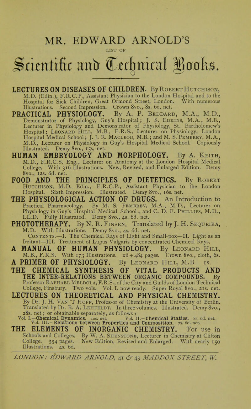 MR. EDWARD ARNOLD'S LIST OF Scientific antr Cabnicitl lloolis. u ■—' LECTURES ON DISEASES OF CHILDREN. By Robert Hutchison, M.D. (Edin.), F.R.C.F., Assistant Physician to the London Hospital and to the Hospital for Sick Children, Great Ormond Street, London. With numerous Illustrations. Second Impression. Crown 8vo., 8s. 6d. net. PRACTICAL PHYSIOLOGY. By A. P. Beddard, M.A., M.D., Demonstrator of Physiology, Guy's Hospital; J. S. Edkins, M.A., M.B., Lecturer in Physiology and Demonstrator of Physiology, St. Bartholomew's Hospital; Leonard Hill, M.B., F.R.S., Lecturer on Physiology, London Hospital Medical School; J.J. R. Macleod, M.B. ; and M. S. Pembrey, M.A., M.D., Lecturer on Physiology in Guy's Hospital Medical School. Copiously Illustrated. Demy Svo., 15s. net. HUMAN EMBRYOLOGY AND MORPHOLOGY. By A. Keith, M.D., F.R.C.S. Eng., Lecturer on Anatomy at the London Hospital Medical College. With 316 Illustrations. New, Revised, and Enlarged Edition. Demy Svo., I2s. 6d. net. FOOD AND THE PRINCIPLES OF DIETETICS. By Robert Hutchison, M.D. Edin., F.R.C.P., Assistant Physician to the London Hospital. Sixth Impression. Illustrated. Demy 8vo., i6s. net. THE PHYSIOLOGICAL ACTION OF DRUGS. An Introduction to Practical Pharmacology. By M. S. Pembrey, M.A., M.D., Lecturer on Physiology in Guy's Hospital Medical School ; and C. D. F. Phillips, M.D., LL.D. Fully Illustrated. Demy 8vo., 4s. 6d. net. PHOTOTHERAPY. By N. R. Finsen. Translated by J. H. Sequeira, M.D. With Illustrations. Demy Svo., 4s. 6d. net. Contents.—I. The Chemical Rays of Light and Small-pox—II. Light as an Irritant—III. Treatment of Lupus Vulgaris by concentrated Chemical Rays. A MANUAL OF HUMAN PHYSIOLOGY. By Leonard Hill, M.B., F.R.S. With 173 Illustrations, xii+ 484 pages. Crown Svo., cloth, 6s. A PRIMER OF PHYSIOLOGY. By Leonard Hill, M.B. is. THE CHEMICAL SYNTHESIS OF VITAL PRODUCTS AND THE INTER-RELATIONS BETWEEN ORGANIC COMPOUNDS. By Professor Raphael Meldola, F.R.S., of the City and Guilds of London Technical College, Finsbury. Two vols. Vol. I. now ready. Super Royal Svo., 21s. net. LECTURES ON THEORETICAL AND PHYSICAL CHEMISTRY. By Dr. J. H. Van 'T Hoff, Professor of Chemistry at the University of Berlin. Translated by Dr. R. A. Lehfeldt. In three volumes. Illustrated. Demy Svo., 28s. net; or obtainable separately, as follows : Vol. I.—Chemical Dynamics. 12s. net. Vol. II.-Chemical Statics. 8s. 6d. net Vol. III.-Relations between Properties and Composition. 7s. ed. net. THE ELEMENTS OF INORGANIC CHEMISTRY. For use in Schools and Colleges. By W. A. Shenstone, Lecturer in Chemistry at Clifton College. 554 pages. New Edition, Revised and Enlarged. With nearly 150 Illustrations. 4s. 6d.