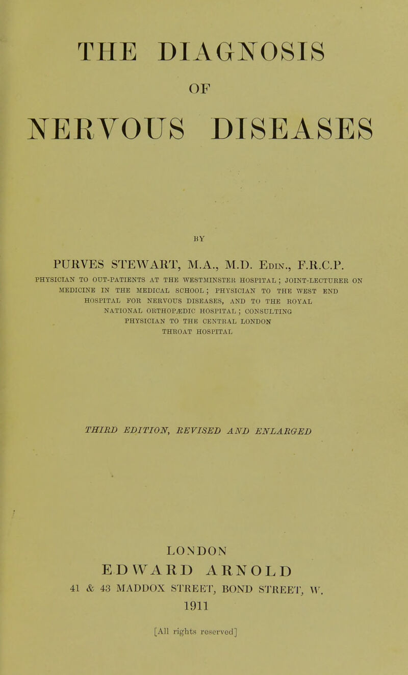 THE DIAGJTOSIS OF NERVOUS DISEASES PURVES STEWART, M.A., M.D. Edin., F.R.C.P. PHYSICIAN TO OUT-PATIENTS AT THE WESTMINSTER HOSPITAL ; JOINT-LECTURER ON MEDICINE IN THE MEDICAL SCHOOL ; PHYSICIAN TO THE WEST END HOSPITAL FOR NERVOUS DISEASES, AND TO THE ROYAL NATIONAL ORTHOP/EDIC HOSPITAL ; CONSULTING PHYSICIAN TO THK CENTRAL LONDON THROAT HOSPITAL liY THIRD EDITION, REVISED AND ENLARGED LONDON EDWARD ARNOLD 41 & 43 MADDOX STREE'I^ BOND S'l'REEi; W. 1911 [All rights reserved]