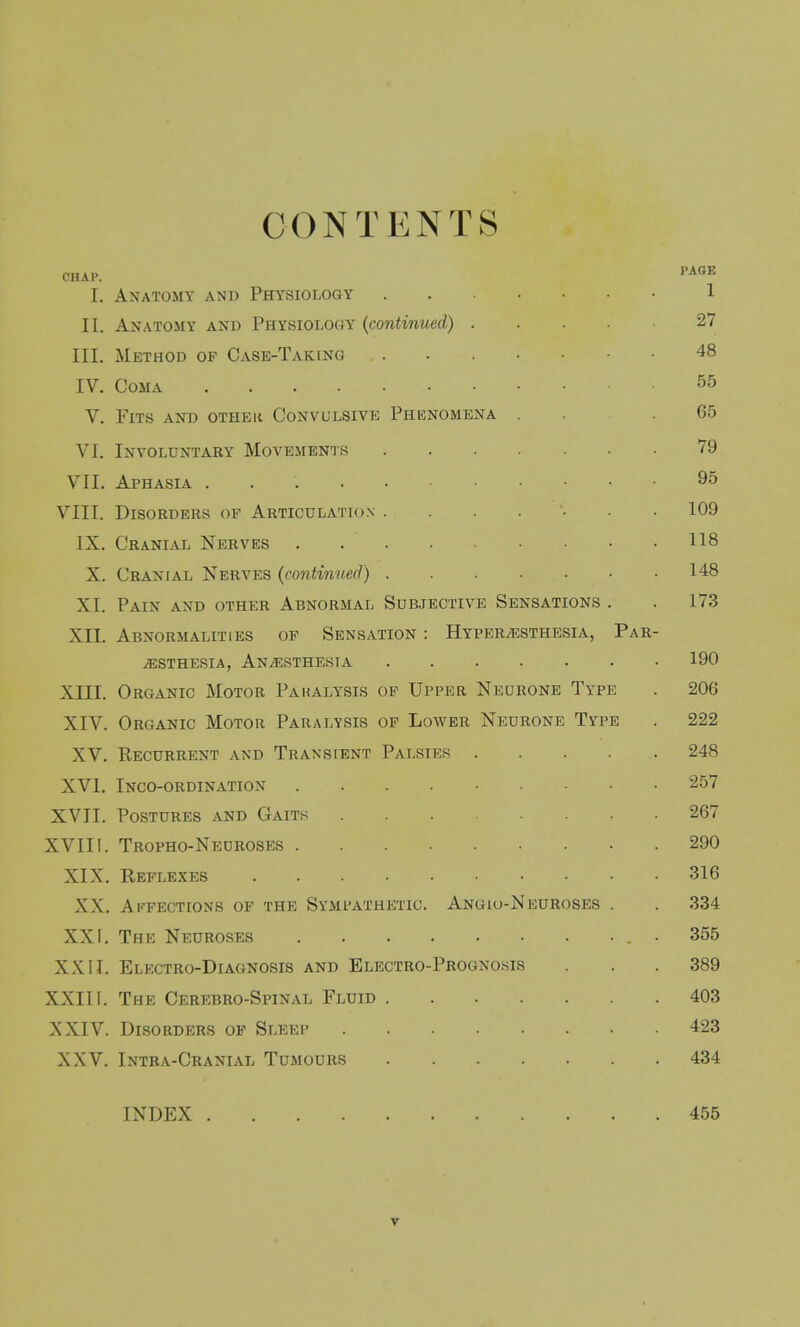 CONTENTS CHAP. I. Anatomy and Physiology II. Anatomy and Physiology {continued) .... III. Method op Case-Taking IV. Coma V. Fits and other Convulsivk Phenomena . VI. Involuntary Movements VII. Aphasia VIII. Disorders of Articulation ...... IX. Cranial Nerves X. Cranial Nerves {continued) XI. Pain and other Abnormal Subjective Sensations . XII. Abnormalities of Sensation : HvPERiESTHESiA, Pa iESTHESIA, ANi^iSTHESIA XIII. Organic Motor Paralysis of Upper Neurone Type XIV. Organic Motor Paralysis op Lower Neurone Type XV. Kecurrent and Transient Palsies .... XVI. Inco-ordination XVII. Postures and Gaits XVIII. Tropho-Neuroses XIX. Reflexes XX. Aii-PECTiONS of the Sympathetic. Angio-Neuroses . XXI. The Neuroses XXII. Electro-Diagnosis and Electro-Prognosis XXIII. The Cerebro-Spinal Fluid XXIV. Disorders op Sleep XXV. Intra-Cranial Tumours INDEX