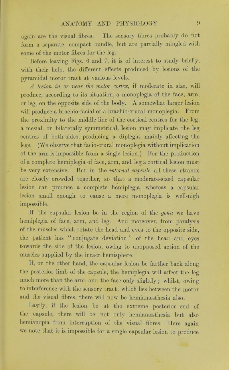 again are the visual fibres. The sensory fibres probably do not form a separate, compact bundle, but are partially mingled with some of the motor fibres for the leg. Before leaving Figs. 6 and 7, it is of interest to study briefly, with their help, the different effects produced by lesions of the pyramidal motor tract at various levels. A lesion in or near the motor cortex, if moderate in size, will produce, according to its situation, a monoplegia of the face, arm, or leg, on the opposite side of the body. A somewhat larger lesion will produce a brachio-facial or a brachio-crural monoplegia. From the proximity to the middle hne of the cortical centres for the leg, a mesial, or bilaterally symmetrical, lesion may imphcate the leg centres of both sides, producing a diplegia, mainly affecting the legs. (We observe that facio-crural monoplegia without implication of the arm is impossible from a single lesion.) For the production of a complete hemiplegia of face, arm, and leg a cortical lesion must be very extensive. But in the internal capsule all these strands are closely crowded together, so that a moderate-sized capsular lesion can produce a complete hemiplegia, whereas a capsular lesion small enough to cause a mere monoplegia is well-nigh impossible. If the capsular lesion be in the region of the genu we have hemiplegia of face, arm, and leg. And moreover, from paralysis of the muscles which rotate the head and eyes to the opposite side, the patient has  conjugate deviation of the head and eyes towards the side of the lesion, owing to unopposed action of the muscles supplied by the intact hemisphere. If, on the other hand, the capsular lesion be farther back along the posterior limb of the capsule, the hemiplegia will affect the leg much more than the arm, and the face only sUghtly ; whilst, owing to interference with the sensory tract, which lies between the motor and the visual fibres, there will now be hemiana^sthesia also. Lastly, if the lesion be at the extreme posterior end of the capsule, there will be not only hemiansesthesia but also hemianopia from interruption of the visual fibres. Here again we note that it is impossible for a single capsular lesion to produce