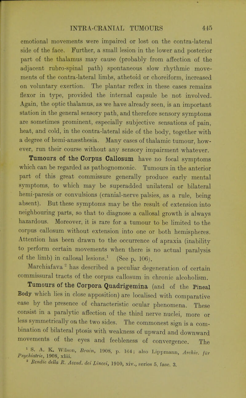 emotional movements were impaired or lost on the contra-lateral side of the face. Further, a small lesion in the lower and posterior part of the thalamus may cause (probably from affection of the adjacent rubro-spinal path) spontaneous slow rhythmic move- ments of the contra-lateral limbs, athetoid or choreiform, increased on voluntary exertion. The plantar reflex in these cases remains flexor in type, provided the internal capsule be not involved. Again, the optic thalamus, as we have already seen, is an important station in the general sensory path, and therefore sensory symptoms are sometimes prominent, especially subjective sensations of pain, heat, and cold, in the contra-lateral side of the body, together with a degree of hemi-ansesthesia. Many cases of thalamic tumour, how- ever, run their course without any sensory impairment whatever. Tumours of the Corpus Callosum have no focal symptoms which can be regarded as pathognomonic. Tumours in the anterior part of this great commissure generally produce early mental symptoms, to which may be superadded unilateral or bilateral he mi-paresis or convulsions (cranial-nerve palsies, as a rule, being absent). But these symptoms may be the result of extension into neighbouring parts, so that to diagnose a callosal growth is always hazardous. Moreover, it is rare for a tumour to be limited to the corpus callosum without extension into one or both hemispheres. Attention has been drawn to the occurrence of apraxia (inability to perform certain movements when there is no actual paralysis of the limb) in callosal lesions.^ (See p. 106j. Marchiafava has described a peculiar degeneration of certain commissural tracts of the corpus callosum in chronic alcoholism. Tumours of the Corpora Quadrigemina (and of the Pineal Body which lies in close apposition) are localised with comparative ease by the presence of characteristic ocular phenomena. These consist in a paralytic affection of the third nerve nuclei, more or less symmetrically on the two sides. The commonest sign is a com- bmation of bilateral ptosis with weakness of upward and downward movements of the eyes and feebleness of convergence. The  Bendie della R. Accad. dei Uncei, 1910, xiv., series 5, fasc. 3.