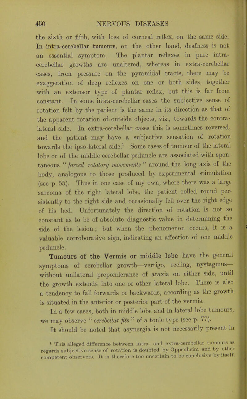 the sixth or fifth, with loss of corneal reflex, on the same side. In intra-cerebellar tumours, on the other hand, deafness is not an essential symptom. The plantar reflexes in pure intra- cerebellar growths are unaltered, whereas in extra-cerebellar cases, from pressure on the pyramidal tracts, there may be exaggeration of deep reflexes on one or both sides, together with an extensor type of plantar reflex, but this is far from constant. In some intra-cerebellar cases the subjective sense of rotation felt by the patient is the same in its direction as that of the apparent rotation of-outside objects, viz., towards the contra- lateral side. In extra-cerebellar cases this is sometimes reversed, and the patient may have a subjective sensation of rotation towards the ipso-lateral side.^ Some cases of tumour of the lateral lobe or of the middle cerebellar peduncle are associated with spon- taneous  forced rotatory movements  around the long axis of the body, analogous to those produced by experimental stimulation (see p. 55). Thus in one case of my own, where there was a large sarcoma of the right lateral lobe, the patient rolled round per- sistently to the right side and occasionally fell over the right edge of his bed. Unfortunately the direction of rotation is not so constant as to be of absolute diagnostic value in determining the side of the lesion; but when the phenomenon occurs, it is a valuable corroborative sign, indicating an affection of one middle peduncle. Tumours of the Vermis or middle lobe have the general symptoms of cerebellar growth—vertigo, reeling, nystagmus— without unilateral preponderance of ataxia on either side, until the growth extends into one or other lateral lobe. There is also a tendency to fall forwards or backwards, according as the growth is situated in the anterior or posterior part of the vermis. In a few cases, both in middle lobe and in lateral lobe tumours, we may observe  cerebellar fits  of a tonic type (see p. 77). It should be noted that asynergia is not necessarily present in 1 Tl-iis alleged difference between intra- and extra-cerebellar tiunours as regards subjective sense of rotation is doubted by Oppenheim and by other competent observers. It is therefore too uncertain to be conclusive by itself.