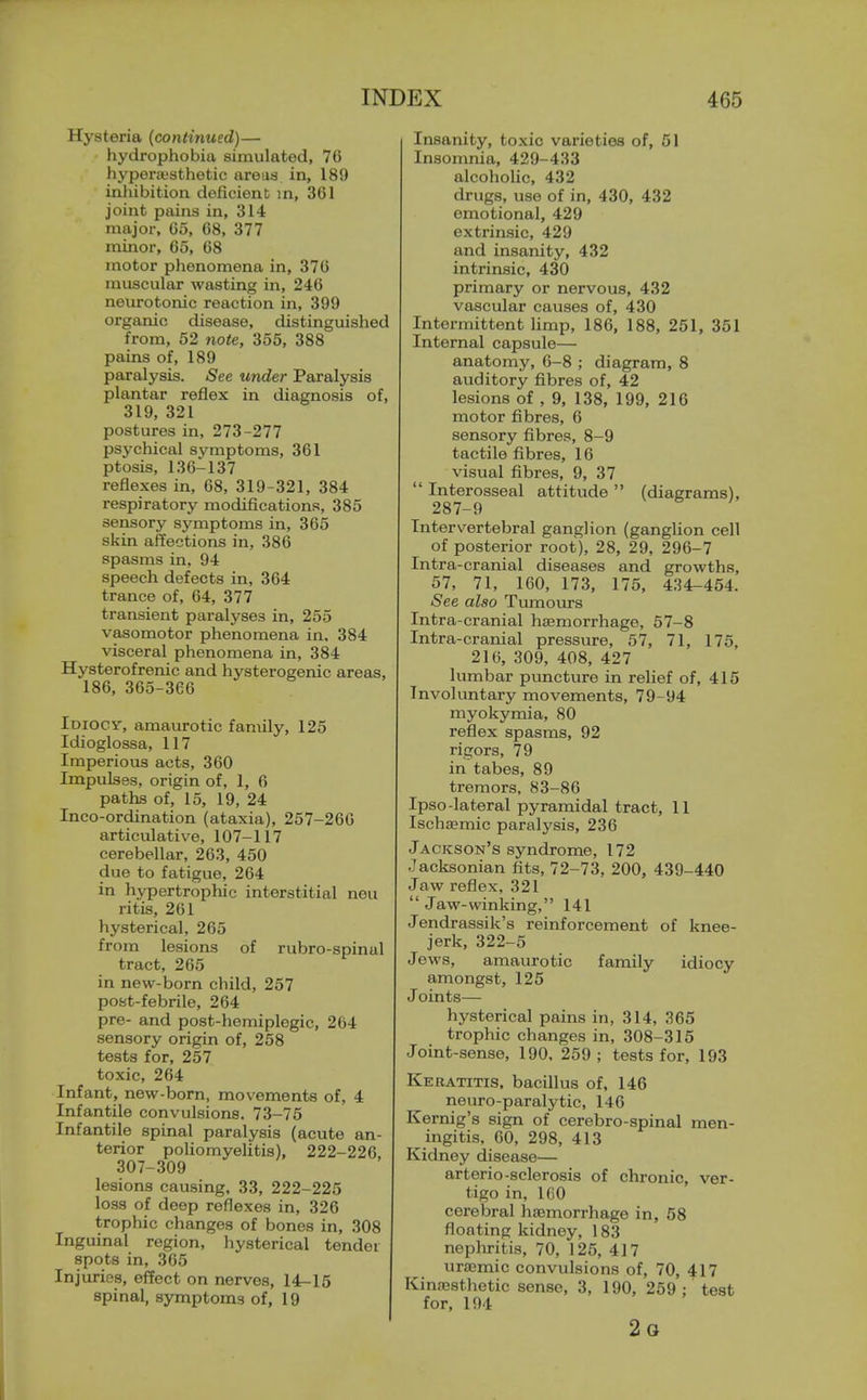 Hysteria (continued)— hydrophobia simulated, 76 hypei-aisthetic areas in, 189 inhibition deficient in, 361 joint pains in, 314 major, 65, 08, 377 minor, 65, 68 motor phenomena in, 376 muscular wasting in, 246 neurotonic reaction in, 399 organic disease, distinguished from, 52 note, 355, 388 pains of, 189 paralysis. See under Paralysis plantar reflex in diagnosis of, 319, 321 postures in, 273-277 psychical symptoms, 361 ptosis, 136-137 reflexes in, 68, 319-321, 384 respiratory modifications, 385 sensory symptoms in, 365 skin affections in, 386 spasms in, 94 speech defects in, 364 trance of, 64, 377 transient paralyses in, 255 vasomotor phenomena in, 384 visceral phenomena in, 384 Hysterofrenic and hysterogenic areas, 186, 365-366 Idiocy-, amaurotic family, 125 Idioglossa, 117 Imperious acts, 360 Impulses, origin of, 1, 6 paths of, 15, 19, 24 Inco-ordination (ataxia), 257-266 articulative, 107-117 cerebellar, 263, 450 due to fatigue, 264 in hypertrophic interstitial nou ritis, 261 hysterical, 265 from lesions of rubro-spinal tract, 265 in new-born child, 257 post-febrile, 264 pre- and post-hemiplegic, 264 sensory origin of, 258 tests for, 257 toxic, 264 Infant, new-born, movements of, 4 Infantile convulsions. 73-75 Infantile spinal paralysis (acute an- terior poliomyeUtis), 222-226, 307-309 lesions causing, 33, 222-225 lo-ss of deep reflexes in, 326 trophic changes of bones in, 308 Inguinal region, hysterical tender spots in, 365 Injuries, effect on nerves, 14-15 spinal, symptoms of, 19 Insanity, toxic varieties of, 51 Insomnia, 429-433 alcoholic, 432 drugs, use of in, 430, 432 emotional, 429 extrinsic, 429 and insanity, 432 intrinsic, 430 primary or nervous, 432 vascular causes of, 430 Intermittent limp, 186, 188, 251, 351 Internal capsule— anatomy, 6-8 ; diagram, 8 auditory fibres of, 42 lesions of , 9, 138, 199, 216 motor fibres, 6 sensory fibres, 8-9 tactile fibres, 16 visual fibres, 9, 37  Interosseal attitude  (diagrams), 287-9 Intervertebral ganglion (ganglion cell of posterior root), 28, 29, 296-7 Intra-cranial diseases and growths, 57, 71, 160, 173, 175, 434-454. See also Tumours Intra-cranial haemorrhage, 67-8 Intra-cranial pressure, 57, 71, 175, 216, 309, 408, 427 lumbar puncture in relief of, 415 Involuntary movements, 79-94 myokymia, 80 reflex spasms, 92 rigors, 79 in tabes, 89 tremors, 83-86 Ipso-lateral pyramidal tract, 11 Ischsemic paralysis, 236 Jackson's syndrome, 172 Jacksonian fits, 72-73, 200, 439-440 Jaw reflex, 321  Jaw-winking, 141 Jendrassik's reinforcement of knee- jerk, 322-5 Jews, amaurotic family idiocy amongst, 125 Joints— hysterical pains in, 314, 365 trophic changes in, 308-315 Joint-sense, 190, 259; tests for, 193 Keratitis, bacillus of, 146 neuro-paralytic, 146 Kernig's sign of cerebro-spinal men- ingitis, 60, 298, 413 Kidney disease— arterio-sclerosis of chronic, ver- tigo in, 160 cerebral ha;morrhage in, 58 floating kidney, 183 nephritis, 70, 125, 417 ura^mic convulsions of, 70, 417 Kinnesthetic sense, 3, 190, 259: test for, 194 2o