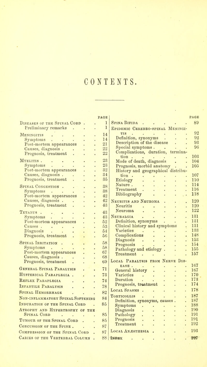 CONTENTS. PAGE Diseases op the Spinal Cord . . 1 Preliminary remarks 1 Meningitis 14 Symptoms 14 Post-mortem appearances . . 21 Causes, diagnosis .... 22 Prognosis, treatment ... 22 Myelitis 23 Symptoms ..... 23 Post-mortem appearances . . 32 Causes, diagnosis .... 34 Prognosis, treatment ... 35 Spinal Congestion .... 38 Symptoms ..... 38 Post-mortem appearances . . 42 Causes, diagnosis .... 42 Prognosis, treatment ... 43 Tetanus 43 Symptoms 43 Post-mortem appearances . . 52 Causes ...... 53 Diagnosis 54 Prognosis, treatment ... 56 Spinal Irritation . . 58 Symptoms ..... 58 Post-mortem appearances . . 67 Causes, diagnosis .... 68 Prognosis, treatment ... 69 General Spinal Paralysis . . 71 Hysterical Paraplegia ... 73 Reflex Paraplegia ... 74 Infantile Paralysis ... 78 Spinal Hemorrhage ... 82 Non-inflammatory Spinal Softening 84 Induration of the Spinal Cord . 85 Atrophy and Hypertrophy of the Spinal Cord .... 85 Tumour of the Spinal Cord . . 85 Concussion of the Spine ... 87 Compression of the Spinal Cord . 87 Caries of the Vertebral Column . 88 page Spina Bifida ..... 89 Epidemic Cerebro-spinal Meningi- tis 92 Definition, synonyms ... 92 Description of the disease . . 93 Special symptoms .... 96 Complications, duration, termina- tion 103 Mode of death, diagnosis . . 104 Prognosis, morbid anatomy . . 105 History and geographical distribu- tion 107 Etiology 110 Nature 114 Treatment 116 Bibliography . . . . 118 Neuritis and Neuroma . . . 120 Neuritis 120 Neuroma 122 Neuralgia 131 Definition, synonyms . . .131 Clinical history and symptoms . 131 Varieties 133 Complications .... 148 Diagnosis ..... 153 Prognosis 154 Pathology and etiology . . . 155 Treatment . . . . .157 Local Paralysis from Nerve Dis- ease ...... 167 General history . . . .167 Varieties . . . . .170 Duration . . . . .173 Prognosis, treatment . . .174 Local Spasms 178 Torticollis 187 Definition, synonyms, causes . .187 Symptoms ..... 188 Diagnosis . . . . .190 Pathology 191 Prognosis ..... 191 Treatment 192 Local Anaesthesia . . . .193 Index WI