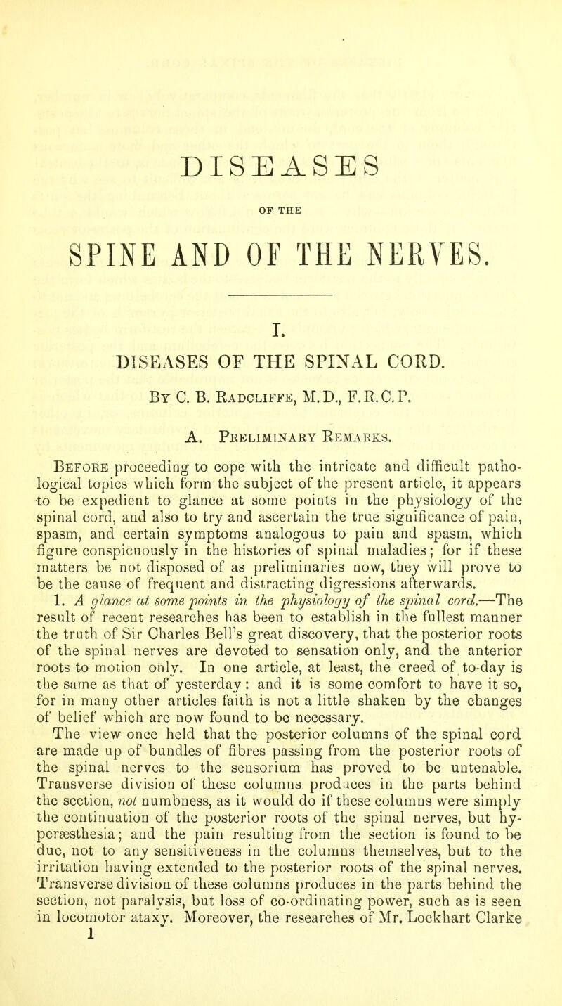 OP THE SPINE AND OF THE NERVES. T. DISEASES OF THE SPINAL CORD. By C. B. Radcliffe, M.D., F.R.C.P. A. Preliminary Remarks. Before proceeding to eope with the intricate and difficult patho- logical topics which form the subject of the present article, it appears to be expedient to glance at some points in the physiology of the spinal cord, and also to try and ascertain the true significance of pain, spasm, and certain symptoms analogous to paiu and spasm, which figure conspicuously in the histories of spinal maladies; for if these matters be not disposed of as preliminaries now, they will prove to be the cause of frequent and distracting digressions afterwards. 1. A glance at some points in the physiology of the spinal cord.—The result of recent researches has been to establish in the fullest manner the truth of Sir Charles Bell's great discovery, that the posterior roots of the spinal nerves are devoted to sensation only, and the anterior roots to motion only. In one article, at least, the creed of to-day is the same as that of yesterday: and it is some comfort to have it so, for in many other articles faith is not a little shaken by the changes of belief which are now found to be necessary. The view once held that the posterior columns of the spinal cord are made up of bundles of fibres passing from the posterior roots of the spinal nerves to the sensorium has proved to be untenable. Transverse division of these columns produces in the parts behind the section, not numbness, as it would do if these columns were simply the continuation of the posterior roots of the spinal nerves, but hy- peresthesia; and the pain resulting from the section is found to be due, not to any sensitiveness in the columns themselves, but to the irritation having extended to the posterior roots of the spinal nerves. Transverse division of these columns produces in the parts behind the section, not paralysis, but loss of co-ordinating power, such as is seen in locomotor ataxy. Moreover, the researches of Mr. Lockhart Clarke