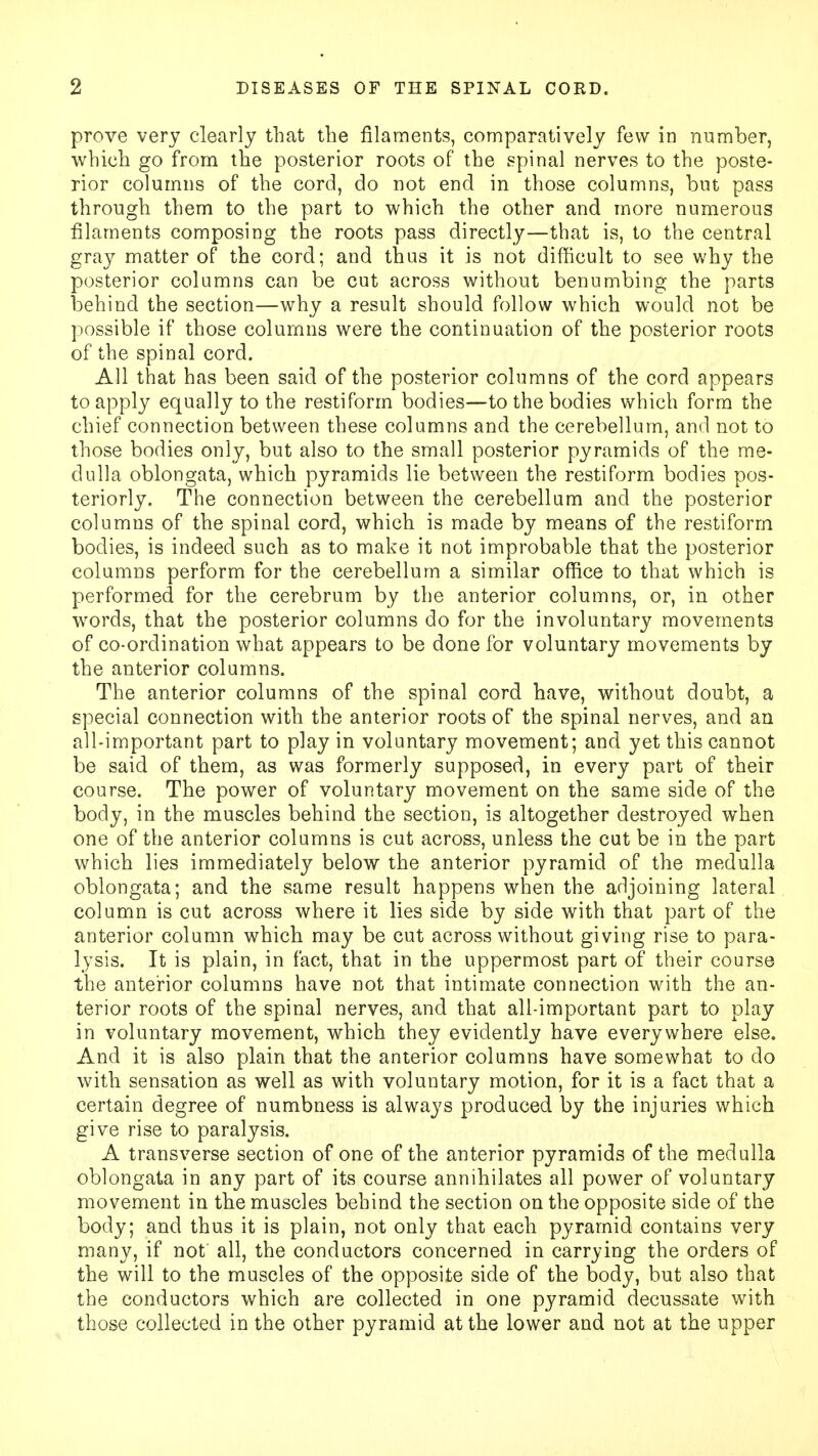 prove very clearly that the filaments, comparatively few in number, which go from the posterior roots of the spinal nerves to the poste- rior columns of the cord, do not end in those columns, but pass through them to the part to which the other and more numerous filaments composing the roots pass directly—that is, to the central gray matter of the cord; and thus it is not difficult to see why the posterior columns can be cut across without benumbing the parts behind the section—why a result should follow which would not be possible if those columns were the continuation of the posterior roots of the spinal cord. All that has been said of the posterior columns of the cord appears to apply equally to the restiform bodies—to the bodies which form the chief connection between these columns and the cerebellum, and not to those bodies only, but also to the small posterior pyramids of the me- dulla oblongata, which pyramids lie between the restiform bodies pos- teriorly. The connection between the cerebellum and the posterior columns of the spinal cord, which is made by means of the restiform bodies, is indeed such as to make it not improbable that the posterior columns perform for the cerebellum a similar office to that which is performed for the cerebrum by the anterior columns, or, in other words, that the posterior columns do for the involuntary movements of co-ordination what appears to be done for voluntary movements by the anterior columns. The anterior columns of the spinal cord have, without doubt, a special connection with the anterior roots of the spinal nerves, and an all-important part to play in voluntary movement; and yet this cannot be said of them, as was formerly supposed, in every part of their course. The power of voluntary movement on the same side of the body, in the muscles behind the section, is altogether destroyed when one of the anterior columns is cut across, unless the cut be in the part which lies immediately below the anterior pyramid of the medulla oblongata; and the same result happens when the adjoining lateral column is cut across where it lies side by side with that part of the anterior column which may be cut across without giving rise to para- lysis. It is plain, in fact, that in the uppermost part of their course the anterior columns have not that intimate connection with the an- terior roots of the spinal nerves, and that all-important part to play in voluntary movement, which they evidently have everywhere else. And it is also plain that the anterior columns have somewhat to do with sensation as well as with voluntary motion, for it is a fact that a certain degree of numbness is always produced by the injuries which give rise to paralysis. A transverse section of one of the anterior pyramids of the medulla oblongata in any part of its course annihilates all power of voluntary movement in the muscles behind the section on the opposite side of the body; and thus it is plain, not only that each pyramid contains very many, if not all, the conductors concerned in carrying the orders of the will to the muscles of the opposite side of the body, but also that the conductors which are collected in one pyramid decussate with those collected in the other pyramid at the lower and not at the upper