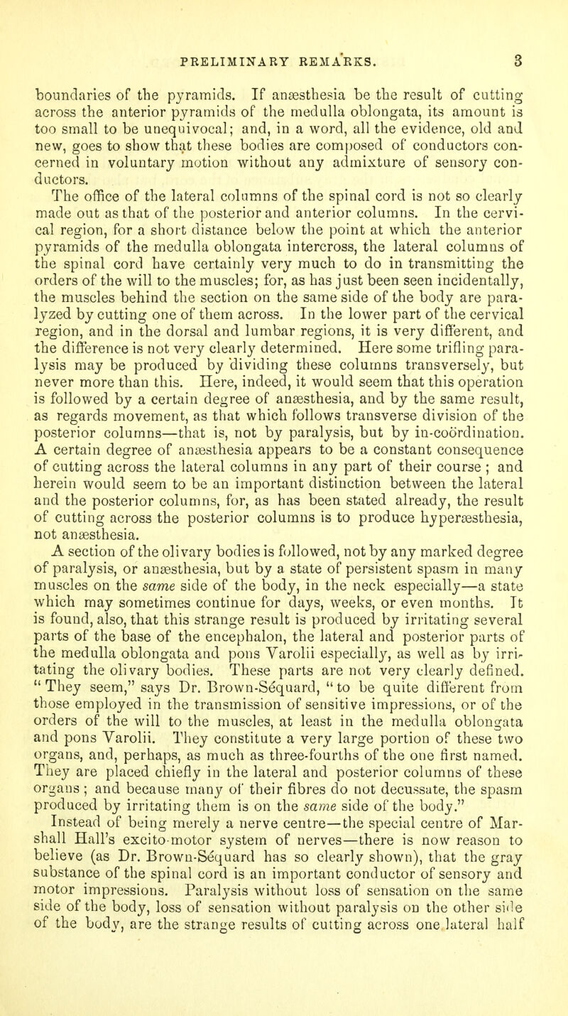 boundaries of the pyramids. If anaesthesia be the result of cutting across the anterior pyramids of the medulla oblongata, its amount is too small to be unequivocal; and, in a word, all the evidence, old and new, goes to show that these bodies are composed of conductors con- cerned in voluntary motion without any admixture of sensory con- ductors. The office of the lateral columns of the spinal cord is not so clearly made out as that of the posterior and anterior columns. In the cervi- cal region, for a short distance below the point at which the anterior pyramids of the medulla oblongata intercross, the lateral columns of the spinal cord have certainly very much to do in transmitting the orders of the will to the muscles; for, as has just been seen incidentally, the muscles behind the section on the same side of the body are para- lyzed by cutting one of them across. In the lower part of the cervical region, and in the dorsal and lumbar regions, it is very different, and the difference is not very clearly determined. Here some trifling para- lysis may be produced by dividing these columns transversely, but never more than this. Here, indeed, it would seem that this operation is followed by a certain degree of anaesthesia, and by the same result, as regards movement, as that which follows transverse division of the posterior columns—that is, not by paralysis, but by in-coorclination. A certain degree of anaesthesia appears to be a constant consequence of cutting across the lateral columns in any part of their course ; and herein would seem to be an important distinction between the lateral and the posterior columns, for, as has been stated already, the result of cutting across the posterior columns is to produce hyperesthesia, not anaesthesia. A section of the olivary bodies is followed, not by any marked degree of paralysis, or anaesthesia, but by a state of persistent spasm in many muscles on the same side of the body, in the neck especially—a state which may sometimes continue for days, weeks, or even months. It is found, also, that this strange result is produced by irritating several parts of the base of the encephalon, the lateral and posterior parts of the medulla oblongata and pons Varolii especially, as well as by irrir tating the olivary bodies. These parts are not very clearly defined.  They seem, says Dr. Brown-Sequard,  to be quite different from those employed in the transmission of sensitive impressions, or of the orders of the will to the muscles, at least in the medulla oblongata and pons Varolii. They constitute a very large portion of these two organs, and, perhaps, as much as three-fourths of the one first named. They are placed chiefly in the lateral and posterior columns of these organs ; and because many of their fibres do not decussate, the spasm produced by irritating them is on the same side of the body. Instead of being merely a nerve centre—the special centre of Mar- shall Hall's excito-motor system of nerves—there is now reason to believe (as Dr. Brown-Sequard has so clearly shown), that the gray substance of the spinal cord is an important conductor of sensory and motor impressions. Paralysis without loss of sensation on the same side of the body, loss of sensation without paralysis on the other side of the body, are the strange results of cutting across one lateral half