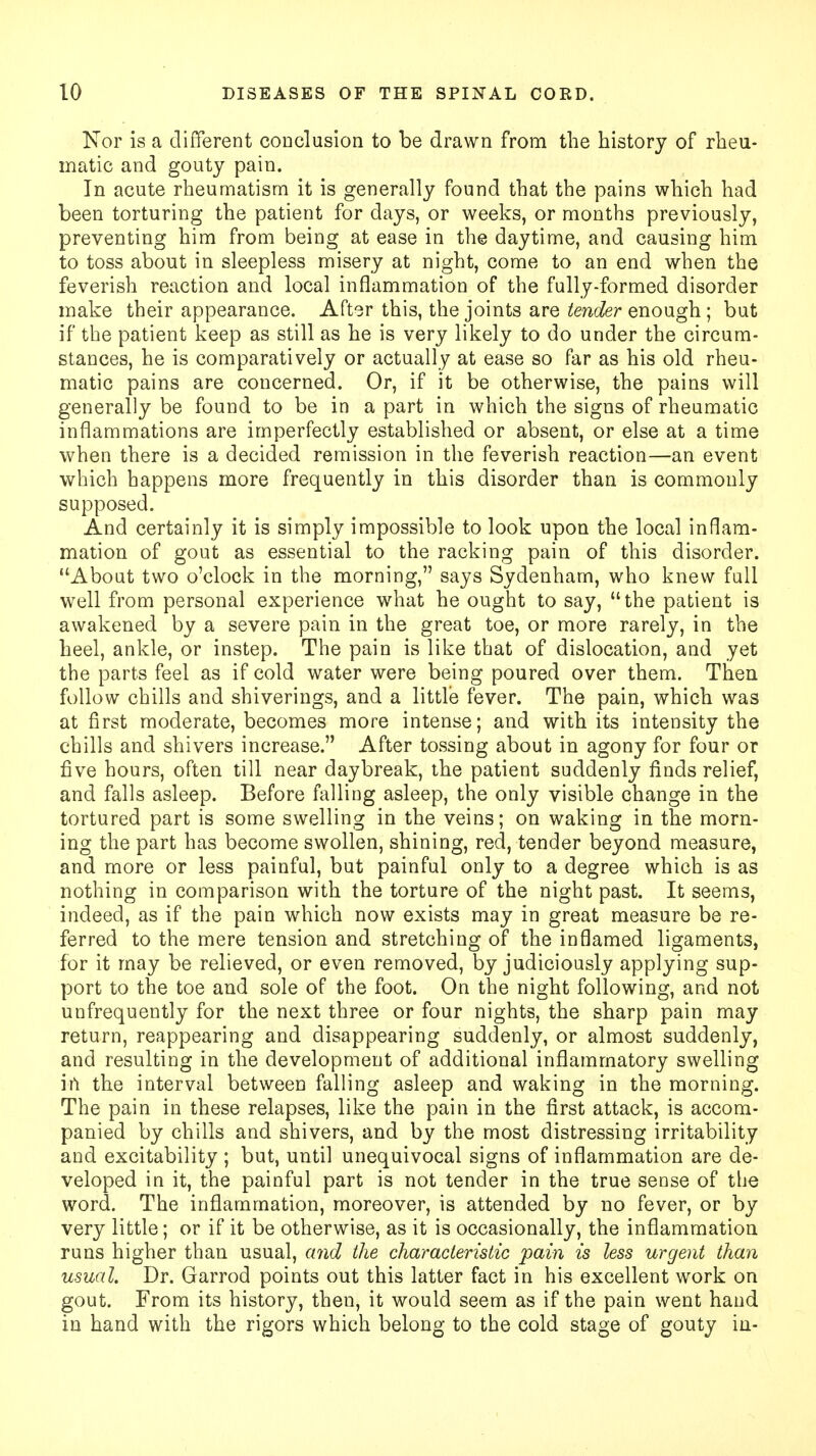 Nor is a different conclusion to be drawn from the history of rheu- matic and gouty pain. In acute rheumatism it is generally found that the pains which had been torturing the patient for days, or weeks, or months previously, preventing him from being at ease in the daytime, and causing him to toss about in sleepless misery at night, come to an end when the feverish reaction and local inflammation of the fully-formed disorder make their appearance. After this, the joints are tender enough ; but if the patient keep as still as he is very likely to do under the circum- stances, he is comparatively or actually at ease so far as his old rheu- matic pains are concerned. Or, if it be otherwise, the pains will generally be found to be in a part in which the signs of rheumatic inflammations are imperfectly established or absent, or else at a time when there is a decided remission in the feverish reaction—an event which happens more frequently in this disorder than is commonly supposed. And certainly it is simply impossible to look upon the local inflam- mation of gout as essential to the racking pain of this disorder. About two o'clock in the morning, says Sydenham, who knew full well from personal experience what he ought to say, the patient is awakened by a severe pain in the great toe, or more rarely, in the heel, ankle, or instep. The pain is like that of dislocation, and yet the parts feel as if cold water were being poured over them. Then follow chills and shiverings, and a little fever. The pain, which was at first moderate, becomes more intense; and with its intensity the chills and shivers increase. After tossing about in agony for four or five hours, often till near daybreak, the patient suddenly finds relief, and falls asleep. Before falling asleep, the only visible change in the tortured part is some swelling in the veins; on waking in the morn- ing the part has become swollen, shining, red, tender beyond measure, and more or less painful, but painful only to a degree which is as nothing in comparison with the torture of the night past. It seems, indeed, as if the pain which now exists may in great measure be re- ferred to the mere tension and stretching of the inflamed ligaments, for it may be relieved, or even removed, by judiciously applying sup- port to the toe and sole of the foot. On the night following, and not unfrequently for the next three or four nights, the sharp pain may return, reappearing and disappearing suddenly, or almost suddenly, and resulting in the development of additional inflammatory swelling in the interval between falling asleep and waking in the morning. The pain in these relapses, like the pain in the first attack, is accom- panied by chills and shivers, and by the most distressing irritability and excitability ; but, until unequivocal signs of inflammation are de- veloped in it, the painful part is not tender in the true sense of the word. The inflammation, moreover, is attended by no fever, or by very little; or if it be otherwise, as it is occasionally, the inflammation runs higher than usual, and the characteristic pain is less urgent than usual. Dr. Garrod points out this latter fact in his excellent work on gout. From its history, then, it would seem as if the pain went hand in hand with the rigors which belong to the cold stage of gouty in-