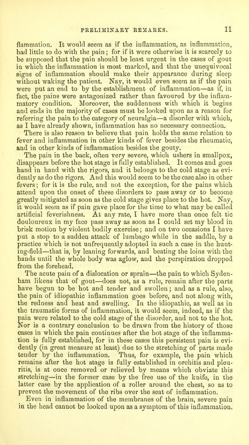 flammation. It would seem as if the inflammation, as inflammation, had little to do with the pain; for if it were otherwise it is scarcely to be supposed that the pain should be least urgent in the cases of gout in which the inflammation is most marked, and that the unequivocal signs of inflammation should make their appearance during sleep without waking the patient. Nay, it would even seem as if the pain were put an end to by the establishment of inflammation—as if, in fact, the pains were antagonized rather than favoured by the inflam- matory condition. Moreover, the suddenness with which it begins and ends in the majority of cases must be looked upon as a reason for referring the pain to the category of neuralgia—a disorder with which, as I have already shown, inflammation has no necessary connection. There is also reason to believe that pain holds the same relation to fever and inflammation in other kinds of fever besides the rheumatic, and in other kinds of inflammation besides the gouty. The pain in the back, often very severe, which ushers in smallpox, disappears before the hot stage is fully established. It comes and goes hand in hand with the rigors, and it belongs to the cold stage as evi- dently as do the rigors. And this would seem to be the case also in other fevers; for it is the rule, and not the exception, for the pains which attend upon the onset of these disorders to pass away or to become greatly mitigated as soon as the cold stage gives place to the hot. Nay, it would seem as if pain gave place for the time to what may be called artificial feverishness. At any rate, I have more than once felt tic douloureux in my face pass away as soon as I could set my blood in brisk motion by violent bodily exercise; and on two occasions I have put a stop to a sudden attack of lumbago while in the saddle, by a practice which is not unfrequently adopted in such a case in the hunt- ing-field—that is, by leaning forwards, and beating the loins with the hands until the whole body was aglow, and the perspiration dropped from the forehead. The acute pain of a dislocation or sprain—the pain to which Syden- ham likens that of gout—does not, as a rule, remain after the parts have begun to be hot and tender and swollen; and as a rule, also, the pain of idiopathic inflammation goes before, and not along with, the redness and heat and swelling. In the idiopathic, as well as in the traumatic forms of inflammation, it would seem, indeed, as if the pain were related to the cold stage of the disorder, and not to the hot. Nor is a contrary conclusion to be drawn from the history of those cases in which the pain continues after the hot stage of the inflamma- tion is fully established, for in these cases this persistent pain is evi- dently (in great measure at least) due to the stretching of parts made tender by the inflammation. Thus, for example, the pain which remains after the hot stage is fully established in orchitis and pleu- ritis, is at once removed or relieved by means which obviate this stretching—in the former case by the free use of the knife, in the latter case by the application of a roller around the chest, so as to prevent the movement of the ribs over the seat of inflammation. Even in inflammation of the membranes of the brain, severe pain in the head cannot be looked upon as a symptom of this inflammation.