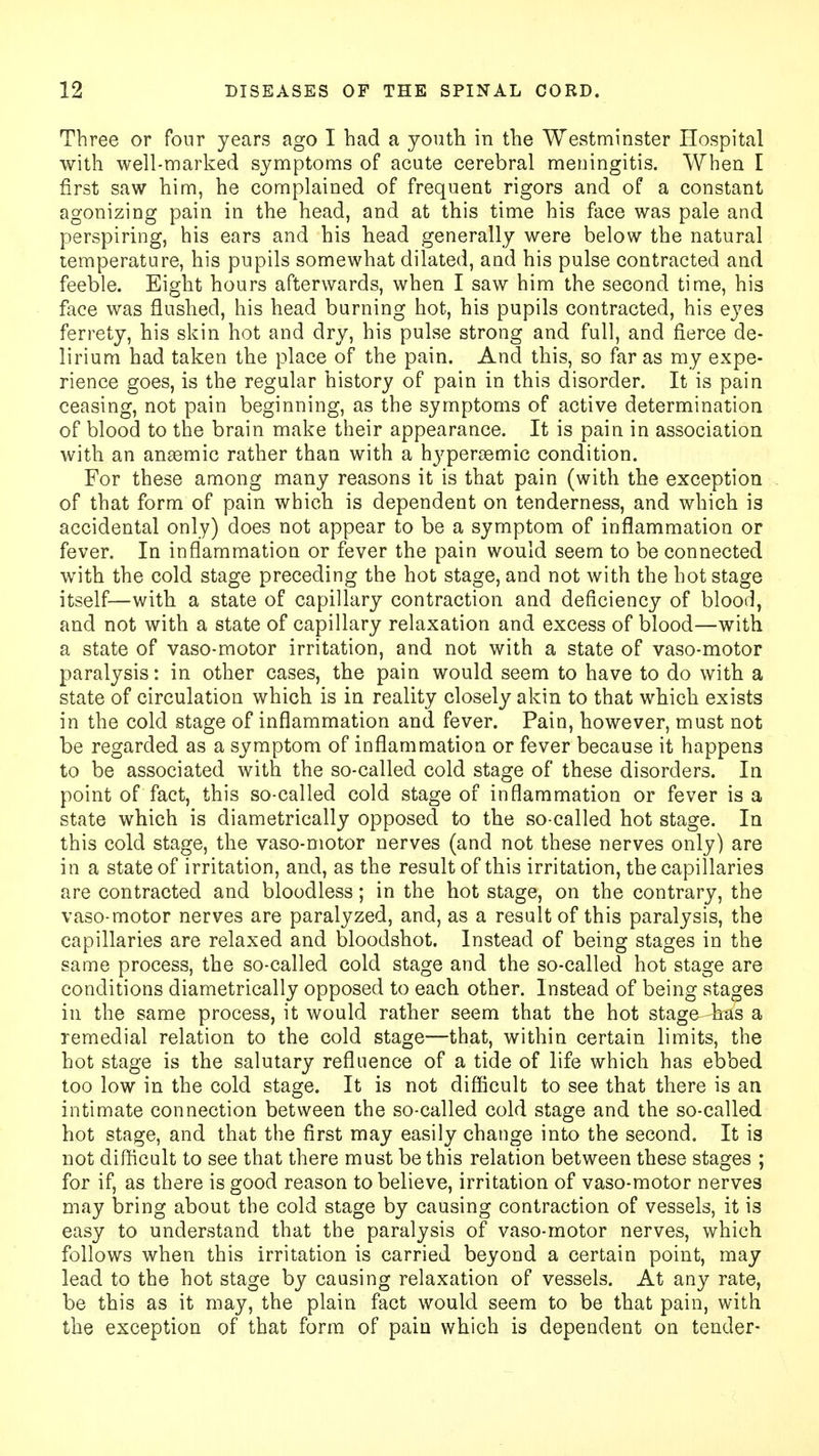 Three or four years ago I had a youth in the Westminster Hospital with well-marked symptoms of acute cerebral meningitis. When I first saw him, he complained of frequent rigors and of a constant agonizing pain in the head, and at this time his face was pale and perspiring, his ears and his head generally were below the natural temperature, his pupils somewhat dilated, and his pulse contracted and feeble. Eight hours afterwards, when I saw him the second time, his face was flushed, his head burning hot, his pupils contracted, his eyes ferrety, his skin hot and dry, his pulse strong and full, and fierce de- lirium had taken the place of the pain. And this, so far as my expe- rience goes, is the regular history of pain in this disorder. It is pain ceasing, not pain beginning, as the symptoms of active determination of blood to the brain make their appearance. It is pain in association with an anaemic rather than with a hyperaemic condition. For these among many reasons it is that pain (with the exception of that form of pain which is dependent on tenderness, and which is accidental only) does not appear to be a symptom of inflammation or fever. In inflammation or fever the pain would seem to be connected with the cold stage preceding the hot stage, and not with the hot stage itself—with a state of capillary contraction and deficiency of blood, and not with a state of capillary relaxation and excess of blood—with a state of vaso-motor irritation, and not with a state of vaso-motor paralysis: in other cases, the pain would seem to have to do with a state of circulation which is in reality closely akin to that which exists in the cold stage of inflammation and fever. Pain, however, must not be regarded as a symptom of inflammation or fever because it happens to be associated with the so-called cold stage of these disorders. In point of fact, this so-called cold stage of inflammation or fever is a state which is diametrically opposed to the so-called hot stage. In this cold stage, the vaso-motor nerves (and not these nerves only) are in a state of irritation, and, as the result of this irritation, the capillaries are contracted and bloodless; in the hot stage, on the contrary, the vaso-motor nerves are paralyzed, and, as a result of this paralysis, the capillaries are relaxed and bloodshot. Instead of being stages in the same process, the so-called cold stage and the so-called hot stage are conditions diametrically opposed to each other. Instead of being stages in the same process, it would rather seem that the hot stage has a remedial relation to the cold stage—that, within certain limits, the hot stage is the salutary refluence of a tide of life which has ebbed too low in the cold stage. It is not difficult to see that there is an intimate connection between the so-called cold stage and the so-called hot stage, and that the first may easily change into the second. It is not difficult to see that there must be this relation between these stages ; for if, as there is good reason to believe, irritation of vaso-motor nerves may bring about the cold stage by causing contraction of vessels, it is easy to understand that the paralysis of vaso-motor nerves, which follows when this irritation is carried beyond a certain point, may lead to the hot stage by causing relaxation of vessels. At any rate, be this as it may, the plain fact would seem to be that pain, with the exception of that form of pain which is dependent on tender-