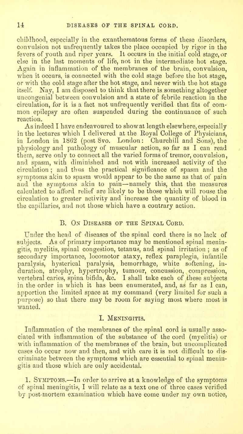 childhood, especially in the exanthematous forms of these disorders, convulsion not unfrequently takes the place occupied by rigor in the fevers of youth and riper years. It occurs in the initial cold stage, or else in the last moments of life, not in the intermediate hot stage. Again in inflammation of the membranes of the brain, convulsion, when it occurs, is connected with the cold stage before the hot stage, or with the cold stage after the hot stage, and never with the hot stage itself. Nay, I am disposed to think that there is something altogether uncongenial between convulsion and a state of febrile reaction in the circulation, for it is a fact not unfrequently verified that fits of com- mon epilepsy are often suspended during the continuance of such reaction. As indeed I have endeavoured to show at length elsewhere, especially in the lectures which I delivered at the Royal College of Physicians, in London in 1862 (post 8vo. London: Churchill and Sons), the physiology and pathology of muscular action, so far as I can read them, serve only to connect all the varied forms of tremor, convulsion, and spasm, with diminished and not with increased activity of the circulation ; and thus the practical significance of spasm and the symptoms akin to spasm would appear to be the same as that of pain and the symptoms akin to pain—namely this, that the measures calculated to afford relief are likely to be those which will rouse the circulation to greater activity and increase the quantity of blood in the capillaries, and not those which have a contrary action. B. On Diseases of the Spinal Cord. Under the head of diseases of the spinal cord there is no lack of subjects. As of primary importance may be mentioned spinal menin- gitis, myelitis, spinal congestion, tetanus, and spinal irritation ; as of secondary importance, locomotor ataxy, reflex paraplegia, infantile paralysis, hysterical paralysis, hemorrhage, white softening, in- duration, atrophy, hypertrophy, tumour, concussion, compression, vertebral caries, spina bifida, &c. I shall take each of these subjects in the order in which it has been enumerated, and, as far as I can, apportion the limited space at my command (very limited for such a purpose) so that there may be room for saying most where most is wanted. I. Meningitis. Inflammation of the membranes of the spinal cord is usually asso- ciated with inflammation of the substance of the cord (myelitis) or with inflammation of the membranes of the brain, but uncomplicated cases do occur now and then, and with care it is not difficult to dis- criminate between the symptoms which are essential to spinal menin- gitis and those which are only accidental. 1. Symptoms.—In order to arrive at a knowledge of the symptoms of spinal meningitis, I will relate as a text one of three cases verified by post-mortem examination which have come under my own notice,