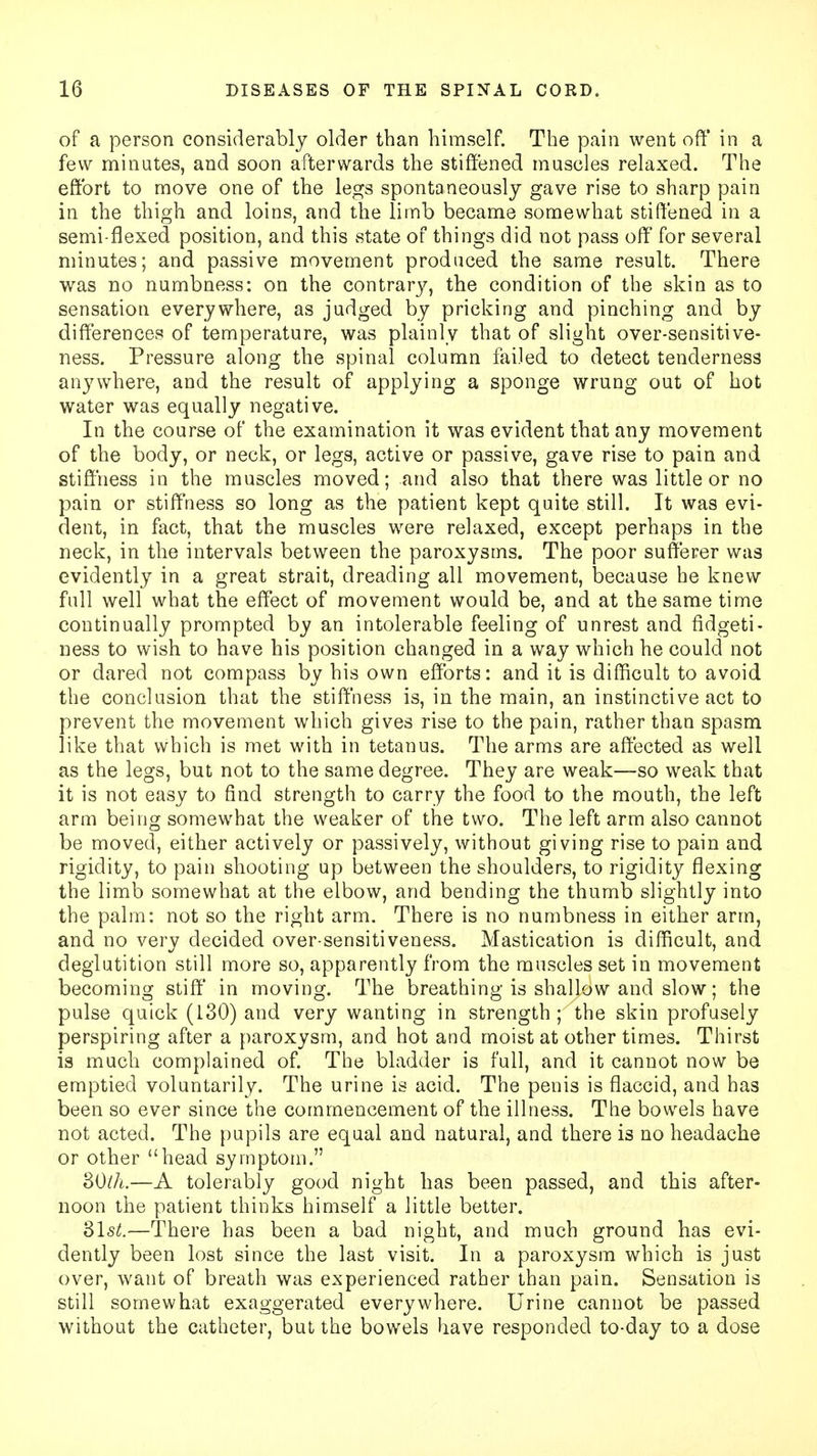 of a person considerably older than himself. The pain went off in a few minutes, and soon afterwards the stiffened muscles relaxed. The effort to move one of the legs spontaneously gave rise to sharp pain in the thigh and loins, and the limb became somewhat stiffened in a semi-flexed position, and this state of things did not pass off for several minutes; and passive movement produced the same result. There was no numbness: on the contrary, the condition of the skin as to sensation everywhere, as judged by pricking and pinching and by differences of temperature, was plainly that of slight over-sensitive- ness. Pressure along the spinal column failed to detect tenderness anywhere, and the result of applying a sponge wrung out of hot water was equally negative. In the course of the examination it was evident that any movement of the body, or neck, or legs, active or passive, gave rise to pain and stiffness in the muscles moved; and also that there was little or no pain or stiffness so long as the patient kept quite still. It was evi- dent, in fact, that the muscles were relaxed, except perhaps in the neck, in the intervals between the paroxysms. The poor sufferer was evidently in a great strait, dreading all movement, because he knew full well what the effect of movement would be, and at the same time continually prompted by an intolerable feeling of unrest and fidgeti- ness to wish to have his position changed in a way which he could not or dared not compass by his own efforts: and it is difficult to avoid the conclusion that the stiffness is, in the main, an instinctive act to prevent the movement which gives rise to the pain, rather than spasm like that which is met with in tetanus. The arms are affected as well as the legs, but not to the same degree. They are weak—so weak that it is not easy to find strength to carry the food to the mouth, the left arm being somewhat the weaker of the two. The left arm also cannot be moved, either actively or passively, without giving rise to pain and rigidity, to pain shooting up between the shoulders, to rigidity flexing the limb somewhat at the elbow, and bending the thumb slightly into the palm: not so the right arm. There is no numbness in either arm, and no very decided over-sensitiveness. Mastication is difficult, and deglutition still more so, apparently from the muscles set in movement becoming stiff in moving. The breathing is shallow and slow; the pulse quick (130) and very wanting in strength; the skin profusely perspiring after a paroxysm, and hot and moist at other times. Thirst is much complained of. The bladder is full, and it cannot now be emptied voluntarily. The urine is acid. The penis is flaccid, and has been so ever since the commencement of the illness. The bowels have not acted. The pupils are equal and natural, and there is no headache or other head symptom. 30th.—A tolerably good night has been passed, and this after- noon the patient thinks himself a little better. 31st.—There has been a bad night, and much ground has evi- dently been lost since the last visit. In a paroxysm which is just over, want of breath was experienced rather than pain. Sensation is still somewhat exaggerated everywhere. Urine cannot be passed without the catheter, but the bowels have responded to-day to a dose