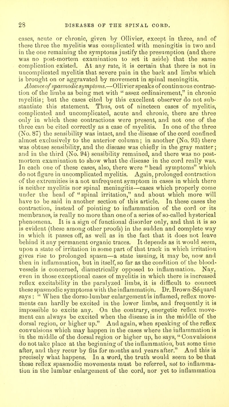 cases, acute or chronic, given by Ollivier, except in three, and of these three the myelitis was complicated with meningitis in two and in the one remaining the symptoms justify the presumption (and there was no post-mortem examination to set it aside) that the same complication existed. At any rate, it is certain that there is not in uncomplicated myelitis that severe pain in the back and limbs which is brought on or aggravated by movement in spinal meningitis. Absence of 'spasmodicsymptoms.—Ollivier speaks of continuous contrac- tion of the limbs as being met with  assez ordinairement, in chronic myelitis; but the cases cited by this excellent observer do not sub- stantiate this statement. Thus, out of nineteen cases of myelitis, complicated and uncomplicated, acute and chronic, there are three only in which these contractions were present, and not one of the three can be cited correctly as a case of myelitis. In one of the three (No. 87) the sensibility was intact, and the disease of the cord confined almost exclusively to the anterior column; in another (No. 93) there was obtuse sensibility, and the disease was chiefly in the gray matter; and in the third (No. 94) sensibility remained, and there was no post- mortem examination to show what the disease in the cord really was. In each one of these cases, also, there were head symptoms which do not figure in uncomplicated myelitis. Again, prolonged contraction of the extremities is a not unfrequent symptom in cases in which there is neither myelitis nor spinal meningitis—cases which properly come under the head of spinal irritation, and about which more will have to be said in another section of this article. In these cases the contraction, instead of pointing to inflammation of the cord or its membranes, is really no more than one of a series of so-called hysterical phenomena. It is a sign of functional disorder only, and that it is so is evident (these among other proofs) in the sudden and complete way in which it passes off, as well as in the fact that it does not leave behind it any permanent organic traces. It depends as it would seem, upon a state of irritation in some part of that track in which irritation gives rise to prolonged spasm—a state issuing, it may be, now and then in inflammation, but in itself, so far as the condition of the blood- vessels is concerned, diametrically opposed to inflammation. Nay, even in those exceptional cases of myelitis in which there is increased reflex excitability in the paralyzed limbs, it is difficult to connect these spasmodic symptoms with the inflammation. Dr. Brown-Se*quard says :  When the dorso-lumbar enlargement is inflamed, reflex move- ments can hardly be excited in the lower limbs, and frequently it is impossible to excite any. On the contrary, energetic reflex move- ment can always be excited when the disease is in the middle of the dorsal region, or higher up. And again, when speaking of the reflex convulsions which may happen in the cases where the inflammation is in the middle of the dorsal region or higher up, he says,  Convulsions do not take place at the beginning of the inflammation, but some time after, and they recur by fits for months and years after. And this is precisely what happens. In a word, the truth would seem to be that these reflex spasmodic movements must be referred, not to inflamma- tion in the lumbar enlargement of the cord, nor yet to inflammation