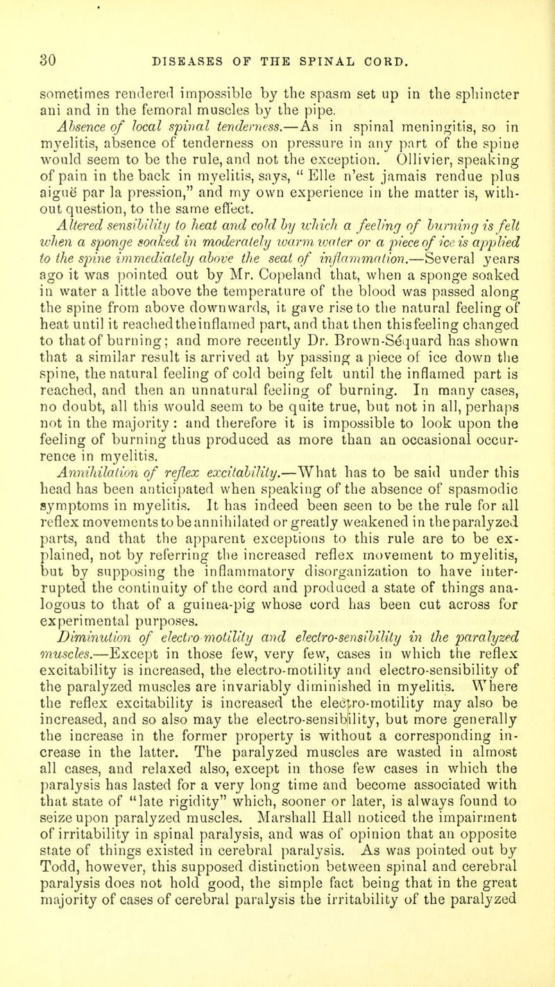 sometimes rendered impossible by the spasm set up in the sphincter ani and in the femoral muscles by the pipe. Absence of local spinal tenderness.—As in spinal meningitis, so in myelitis, absence of tenderness on pressure in any part of the spine would seem to be the rule, and not the exception. Ollivier, speaking of pain in the back in myelitis, says,  Elle n'est jamais rendue plus aigue par la pression, and my own experience in the matter is, with- out question, to the same effect. A ltered sensibility to heat and cold by which a feeling of burning is felt when a sponge soaked in moderately warm water or a piece of ice is applied to the spine immediately above the seat of inflammation.—Several years ago it was pointed out by Mr. Copeland that, when a sponge soaked in water a little above the temperature of the blood was passed along the spine from above downwards, it gave rise to the natural feeling of heat until it reachedtheinflamed part, and that then thisfeeling changed to that of burning; and more recently Dr. Brown-Sequard has shown that a similar result is arrived at by passing a piece of ice down the spine, the natural feeling of cold being felt until the inflamed part is reached, and then an unnatural feeling of burning. In many cases, no doubt, all this would seem to be quite true, but not in all, perhaps not in the majority : and therefore it is impossible to look upon the feeling of burning thus produced as more than an occasional occur- rence in myelitis. Annihilation of reflex excitability.—What has to be said under this head has been anticipated when speaking of the absence of spasmodic symptoms in myelitis. It has indeed been seen to be the rule for all reflex movements to be annihilated or greatly weakened in the paralyzed parts, and that the apparent exceptions to this rule are to be ex- plained, not by referring the increased reflex movement to myelitis, but by supposing the inflammatory disorganization to have inter- rupted the continuity of the cord and produced a state of things ana- logous to that of a guinea-pig whose cord has been cut across for experimental purposes. Diminution of electro motility and electro-sensibility in the paralyzed muscles.—Except in those few, very few, cases in which the reflex excitability is increased, the electro-motility and electro-sensibility of the paralyzed muscles are invariably diminished in myelitis. Where the reflex excitability is increased the electro-motility may also be increased, and so also may the electro-sensibility, but more generally the increase in the former property is without a corresponding in- crease in the latter. The paralyzed muscles are wasted in almost all cases, and relaxed also, except in those few cases in which the paralysis has lasted for a very long time and become associated with that state of late rigidity which, sooner or later, is always found to seize upon paralyzed muscles. Marshall Hall noticed the impairment of irritability in spinal paralysis, and was of opinion that an opposite state of things existed in cerebral paralysis. As was pointed out by Todd, however, this supposed distinction between spinal and cerebral paralysis does not hold good, the simple fact being that in the great majority of cases of cerebral paralysis the irritability of the paralyzed