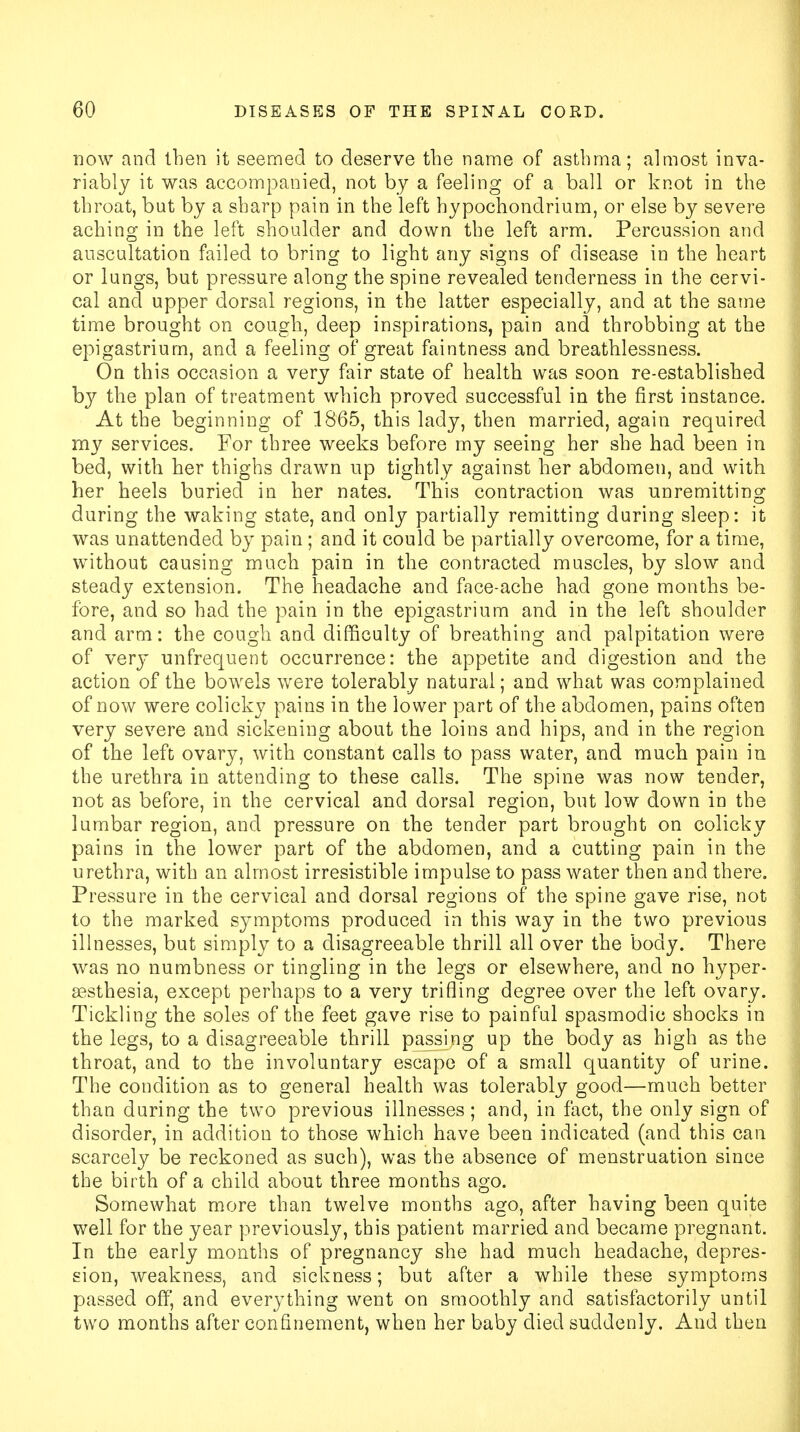 now and then it seemed to deserve the name of asthma; almost inva- riably it was accompanied, not by a feeling of a ball or knot in the throat, but by a sharp pain in the left hypochondrium, or else by severe aching in the left shoulder and down the left arm. Percussion and auscultation failed to bring to light any signs of disease in the heart or lungs, but pressure along the spine revealed tenderness in the cervi- cal and upper dorsal regions, in the latter especially, and at the same time brought on cough, deep inspirations, pain and throbbing at the epigastrium, and a feeling of great faintness and breathlessness. On this occasion a very fair state of health was soon re-established by the plan of treatment which proved successful in the first instance. At the beginning of 1865, this lady, then married, again required my services. For three weeks before my seeing her she had been in bed, with her thighs drawn up tightly against her abdomen, and with her heels buried in her nates. This contraction was unremitting during the waking state, and only partially remitting during sleep: it was unattended by pain ; and it could be partially overcome, for a time, without causing much pain in the contracted muscles, by slow and steady extension. The headache and face-ache had gone months be- fore, and so had the pain in the epigastrium and in the left shoulder and arm: the cough and difficulty of breathing and palpitation were of very unfrequent occurrence: the appetite and digestion and the action of the bowels were tolerably natural; and what was complained of now were colicky pains in the lower part of the abdomen, pains often very severe and sickening about the loins and hips, and in the region of the left ovary, with constant calls to pass water, and much pain in the urethra in attending to these calls. The spine was now tender, not as before, in the cervical and dorsal region, but low down in the lumbar region, and pressure on the tender part brought on colicky pains in the lower part of the abdomen, and a cutting pain in the urethra, with an almost irresistible impulse to pass water then and there. Pressure in the cervical and dorsal regions of the spine gave rise, not to the marked symptoms produced in this way in the two previous illnesses, but simply to a disagreeable thrill all over the body. There was no numbness or tingling in the legs or elsewhere, and no hyper- sesthesia, except perhaps to a very trifling degree over the left ovary. Tickling the soles of the feet gave rise to painful spasmodic shocks in the legs, to a disagreeable thrill passing up the body as high as the throat, and to the involuntary escape of a small quantity of urine. The condition as to general health was tolerably good—much better than during the two previous illnesses; and, in fact, the only sign of disorder, in addition to those which have been indicated (and this can scarcely be reckoned as such), was the absence of menstruation since the birth of a child about three months ago. Somewhat more than twelve months ago, after having been quite well for the year previously, this patient married and became pregnant. In the early months of pregnancy she had much headache, depres- sion, weakness, and sickness; but after a while these symptoms passed off, and everything went on smoothly and satisfactorily until two months after confinement, when her baby died suddenly. And then