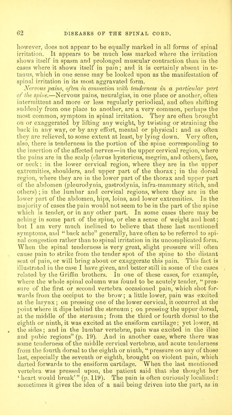 however, does not appear to be equally marked in all forms of spinal irritation. It appears to be much less marked where the irritation shows itself in spasm and prolonged muscular contraction than in the cases where it shows itself in pain; and it is certainly absent in te- tanus, which in one sense may be looked upon as the manifestation of spinal irritation in its most aggravated form. Nervous pains, often in connection with tenderness in a particular part of the spine.—Nervous pains, neuralgias, in one place or another, often intermittent and more or less regularly periodical, and often shifting suddenly from one place to another, are a very common, perhaps the most common, symptom in spinal irritation. They are often brought on or exaggerated by lifting any weight, by twisting or straining the back in any way, or by any effort, mental or physical: and as often they are relieved, to some extent at least, by lying down. Very often, also, there is tenderness in the portion of the spine corresponding to the insertion of the affected nerves—in the upper cervical region, where the pains are in the scalp (clavus hystericus, megrim, and others), face, or neck; in the lower cervical region, where they are in the upper extremities, shoulders, and upper part of the thorax ; in the dorsal region, where they are in the lower part of the thorax and upper part of the abdomen (pleurodynia, gastrodynia, infra-mammary stitch, and others) ; in the lumbar and cervical regions, where they are in the lower part of the abdomen, hips, loins, and lower extremities. In the majority of cases the pain would not seem to be in the part of the spine which is tender, or in any other part. In some cases there may be aching in some part of the spine, or else a sense of weight and heat; but I am very much inclined to believe that these last mentioned s}7mptoms, and  back ache generally, have often to be referred to spi- nal congestion rather than to spinal irritation in its uncomplicated form. When the spinal tenderness is very great, slight pressure will often cause pain to strike from the tender spot of the spine to the distant seat of pain, or will bring about or exaggerate this pain. This fact is illustrated in the case I have given, and better still in some of the cases related by the Griffin brothers. In one of these cases, for example, where the whole spinal column was found to be acutely tender,  pres- sure of the first or second vertebra occasioned pain, which shot for- wards from the occiput to the brow; a little lower, pain was excited at the larynx ; on pressing one of the lower cervical, it occurred at the point where it dips behind the sternum ; on pressing the upper dorsal, at the middle of the sternum; from the third or fourth dorsal to the eighth or ninth, it was excited at the ensiform cartilage; yet lower, at the sides; and in the lumbar vertebras, pain was excited in the iliac and pubic regions (p. 19). And in another case, where there was some tenderness of the middle cervical vertebras, and acute tenderness from the fourth dorsal to the eighth or ninth,  pressure on any of those last, especially the seventh or eighth, brought on violent pain, which darted forwards to the ensiform cartilage. When the last mentioned vertebra was pressed upon, the patient said that she thought her 4 heart would break'  (p. 119). The pain is often curiously localized: sometimes it gives the idea of a nail being driven into the part, as in