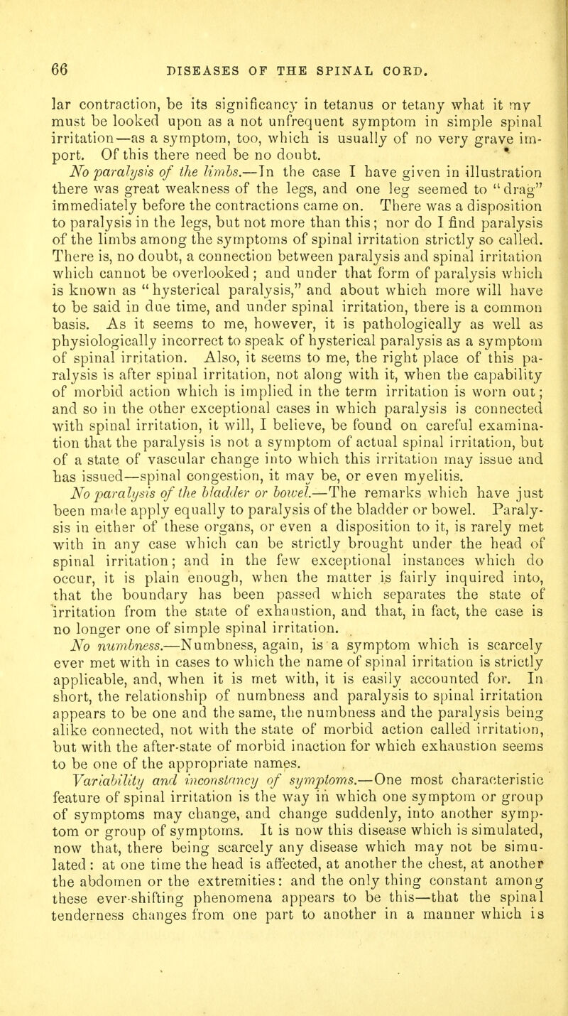 lar contraction, be its significancy in tetanus or tetany what it my must be looked upon as a not unfrequent symptom in simple spinal irritation—as a symptom, too, which is usually of no very grave im- port. Of this there need be no doubt. No paralysis of the limbs.—Tn the case I have given in illustration there was great weakness of the legs, and one leg seemed to drag immediately before the contractions came on. There was a disposition to paralysis in the legs, but not more than this; nor do I find paralysis of the limbs among the symptoms of spinal irritation strictly so called. There is, no doubt, a connection between paralysis and spinal irritation which cannot be overlooked ; and under that form of paralysis which is known as  hysterical paralysis, and about which more will have to be said in due time, and under spinal irritation, there is a common basis. As it seems to me, however, it is pathologically as well as physiologically incorrect to speak of hysterical paralysis as a symptom of spinal irritation. Also, it seems to me, the right place of this pa- ralysis is after spinal irritation, not along with it, when the capability of morbid action which is implied in the term irritation is worn out; and so in the other exceptional cases in which paralysis is connected with spinal irritation, it will, I believe, be found on careful examina- tion that the paralysis is not a symptom of actual spinal irritation, but of a state of vascular change into which this irritation may issue and has issued—spinal congestion, it may be, or even myelitis. No paralysis of the bladder or bowel.—The remarks which have just been made apply equally to paralysis of the bladder or bowel. Paraly- sis in either of these organs, or even a disposition to it, is rarely met with in any case which can be strictly brought under the head of spinal irritation; and in the few exceptional instances which do occur, it is plain enough, when the matter is fairly inquired into, that the boundary has been passed which separates the state of irritation from the state of exhaustion, and that, in fact, the case is no longer one of simple spinal irritation. No numbness.—Numbness, again, is a symptom which is scarcely ever met with in cases to which the name of spinal irritation is strictly applicable, and, when it is met with, it is easily accounted for. In short, the relationship of numbness and paralysis to spinal irritation appears to be one and the same, the numbness and the paralysis being alike connected, not with the state of morbid action called irritation, but with the after-state of morbid inaction for which exhaustion seems to be one of the appropriate names. Variability and inconstancy of symptoms.—One most characteristic feature of spinal irritation is the way in which one symptom or group of symptoms may change, and change suddenly, into another symp- tom or group of symptoms. It is now this disease which is simulated, now that, there being scarcely any disease which may not be simu- lated : at one time the head is affected, at another the chest, at another the abdomen or the extremities: and the only thing constant among these ever-shifting phenomena appears to be this—that the spinal tenderness changes from one part to another in a manner which is