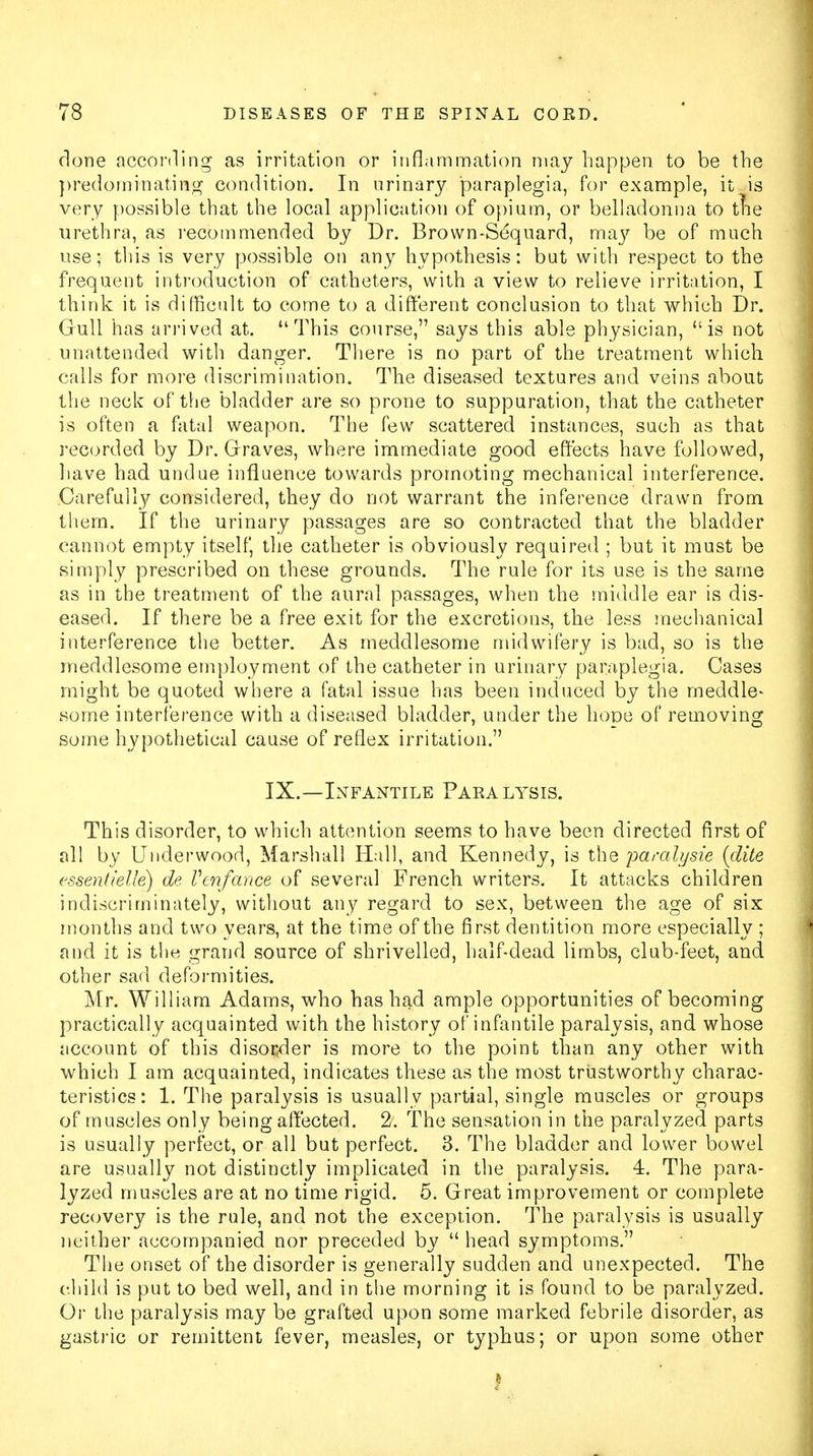 done according as irritation or inflammation may happen to be the predominating condition. In urinary paraplegia, for example, it is very possible that the local application of opium, or belladonna to trie urethra, as recommended by Dr. Brown-Sequard, may be of much use; this is very possible on any hypothesis: but with respect to the frequent introduction of catheters, with a view to relieve irritation, I think it is difficult to come to a different conclusion to that which Dr. Gull has arrived at. This course, says this able physician, is not unattended with danger. There is no part of the treatment which calls for more discrimination. The diseased textures and veins about the neck of the bladder are so prone to suppuration, that the catheter is often a fatal weapon. The few scattered instances, such as that recorded by Dr. Graves, where immediate good effects have followed, have had undue influence towards promoting mechanical interference. Carefully considered, they do not warrant the inference drawn from them. If the urinary passages are so contracted that the bladder cannot empty itself, the catheter is obviously required ; but it must be simply prescribed on these grounds. The rule for its use is the same as in the treatment of the aural passages, when the middle ear is dis- eased. If there be a free exit for the excretions, the less mechanical interference the better. As meddlesome midwifery is bad, so is the meddlesome employment of the catheter in urinary paraplegia. Cases might be quoted where a fatal issue has been induced by the meddle- some interference with a diseased bladder, under the hope of removing some hypothetical cause of reflex irritation. IX.—Infantile Paralysis. This disorder, to which attention seems to have been directed first of all by Underwood, Marshall Hall, and Kennedy, is the paralijsie {dite essen(ielle) de Vmfance of several French writers. It attacks children indiscriminately, without any regard to sex, between the age of six months and two years, at the time of the first dentition more especially ; and it is the grand source of shrivelled, half-dead limbs, club-feet, and other sad deformities. Mr. William Adams, who has had ample opportunities of becoming practically acquainted with the history of infantile paralysis, and whose account of this disorder is more to the point than any other with which I am acquainted, indicates these as the most trustworthy charac- teristics: 1. The paralysis is usually partial, single muscles or groups of muscles only being affected. 2. The sensation in the paralyzed parts is usually perfect, or all but perfect. 3. The bladder and lower bowel are usually not distinctly implicated in the paralysis. 4. The para- lyzed muscles are at no time rigid. 5. Great improvement or complete recovery is the rule, and not the exception. The paralysis is usually neither accompanied nor preceded by  head symptoms. The onset of the disorder is generally sudden and unexpected. The child is put to bed well, and in the morning it is found to be paralyzed. Or the paralysis may be grafted upon some marked febrile disorder, as gastric or remittent fever, measles, or typhus; or upon some other |