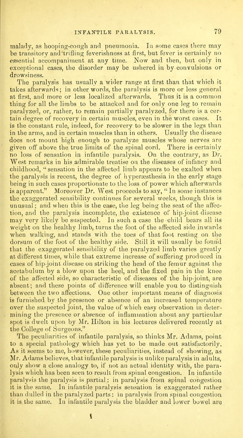 malady, as hooping-cough and pneumonia. In some cases there may be transitory and'trifling feverishness at first, but fever is certainly no essential accompaniment at any time. Now and then, but only in exceptional cases, the disorder may be ushered in by convulsions or drowsiness. The paraWsis has usually a wider range at first than that which it takes afterwards; in other words, the paralysis is more or less general at first, and more or less localized afterwards. Thus it is a common thing for all the limbs to be attacked and for only one leg to remain paralyzed, or, rather, to remain partially paralyzed, for there is a cer- tain degree of recovery in certain muscles, even in the worst cases. It is the constant rule, indeed, for recovery to be slower in the legs than in the arms, and in certain muscles than in others. Usually the disease does not mount high enough to paralyze muscles whose nerves are given off above the true limits of the spinal cord. There is certainly no loss of sensation in infantile paralysis. On the contrary, as Dr. West remarks in his admirable treatise on the diseases of infancy and childhood, sensation in the affected limb appears to be exalted when the paralysis is recent, the degree of hyperesthesia in the early stage being in such cases proportionate to the loss of power which afterwards is apparent. Moreover Dr. West proceeds to say,  In some instances the exaggerated sensibility continues for several weeks, though this is unusual; and when this is the case, the leg being the seat of the affec- tion, and the paralysis incomplete, the existence of hip-joint disease may very likely be suspected. In such a case the child bears all its weight on the healthy limb, turns the foot of the affected side inwards when walking, and stands with the toes of that foot resting on the dorsum of the foot of the healthy side. Still it will usually be found that the exaggerated sensibility of the paralyzed limb varies greatly at different times, while that extreme increase of suffering produced in cases of hip-joint disease on striking the head of the femur against the acetabulum by a blow upon the heel, and the fixed pain in the knee of the affected side, so characteristic of diseases of the hip-joint, are absent; and these points of difference will enable you to distinguish between the two affections. One other important means of diagnosis is furnished by the presence or absence of an increased temperature over the suspected joint, the value of which easy observation in deter- mining the presence or absence of inflammation about any particular spot is dwelt upon by Mr. Hilton in his lectures delivered recently at the College of Surgeons. The peculiarities of infantile paralysis, so thinks Mr. Adams, point to a special pathology which has yet to be made out satisfactorily. As it seems to me, however, these peculiarities, instead of showing, as Mr. Adams believes, that infantile paralysis is unlike paralysis in adults, only show a close analogy to, if not an actual identity with, the para- lysis which has been seen to result from spinal congestion. In infantile paralysis the paralysis is partial: in paralysis from spinal congestion it is the same. In infantile paralysis sensation is exaggerated rather than dulled in the paralyzed parts : in paralysis from spinal congestion it is the same. In infantile paralysis the bladder and lower bowel are i