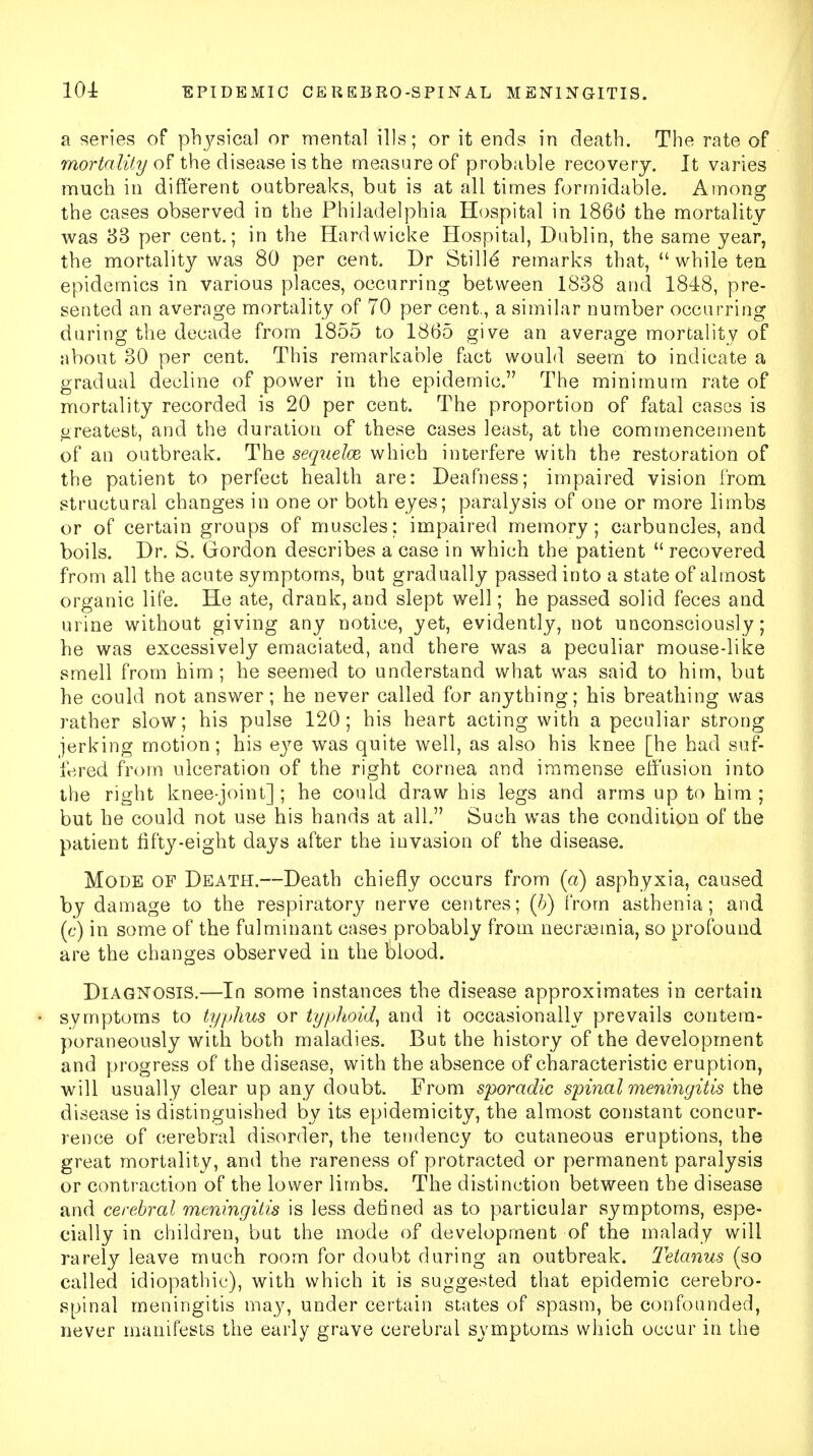 a series of physical or mental ills; or it ends in death. The rate of mortality of the disease is the measure of probable recovery. It varies much in different outbreaks, but is at all times formidable. Among the cases observed in the Philadelphia Hospital in 186(3 the mortality was 33 per cent.; in the Hardwieke Hospital, Dublin, the same year, the mortality was 80 per cent. Dr Stille* remarks that,  while ten epidemics in various places, occurring between 1838 and 1848, pre- sented an average mortality of 70 per cent., a similar number occurring during the decade from 1855 to 1865 give an average mortality of about 30 per cent. This remarkable fact would seem to indicate a gradual decline of power in the epidemic. The minimum rate of mortality recorded is 20 per cent. The proportion of fatal cases is greatest, and the duration of these cases least, at the commencement of an outbreak. The sequelce which interfere with the restoration of the patient to perfect health are: Deafness; impaired vision from structural changes in one or both eyes; paralysis of one or more limbs or of certain groups of muscles; impaired memory; carbuncles, and boils. Dr. S. Gordon describes a case in which the patient  recovered from all the acute symptoms, but gradually passed into a state of almost organic life. He ate, drank, and slept well; he passed solid feces and urine without giving any notice, yet, evidently, not unconsciously; he was excessively emaciated, and there was a peculiar mouse-like smell from him; he seemed to understand what was said to him, but he could not answer; he never called for anything; his breathing was rather slow; his pulse 120; his heart acting with a peculiar strong jerking motion; his eye was quite well, as also his knee [he had suf- fered from ulceration of the right cornea and immense effusion into the right knee-joint] ; he could draw his legs and arms up to him ; but he could not use his hands at all. Such was the condition of the patient fifty-eight days after the invasion of the disease. Mode of Death.—Death chiefly occurs from (a) asphyxia, caused by damage to the respiratory nerve centres; (b) from asthenia; and (c) in some of the fulminant cases probably from necrsemia, so profound are the changes observed in the blood. Diagnosis.—In some instances the disease approximates in certain symptoms to typhus or typhoid, and it occasionally prevails contem- poraneously with both maladies. But the history of the development and progress of the disease, with the absence of characteristic eruption, will usually clear up any doubt. From sporadic spina I meningitis the disease is distinguished by its epidemicity, the almost constant concur- rence of cerebral disorder, the tendency to cutaneous eruptions, the great mortality, and the rareness of protracted or permanent paralysis or contraction of the lower limbs. The distinction between the disease and cerebral meningitis is less defined as to particular symptoms, espe- cially in children, but the mode of development of the malady will rarely leave much room for doubt during an outbreak. Tetanus (so called idiopathic), with which it is suggested that epidemic cerebro- spinal meningitis may, under certain states of spasm, be confounded, never manifests the early grave cerebral symptoms which occur in the