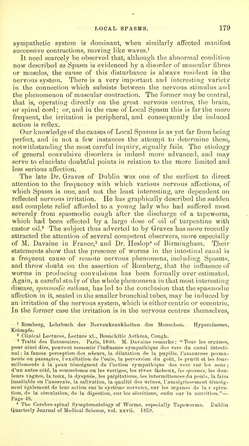 sympathetic system is dominant, when similarly affected manifest successive contractions, moving like waves.1 It need scarcely be observed that, although the abnormal condition now described as Spasm is evidenced by a disorder of muscular fibres or muscles, the cause of this disturbance is always resident in the nervous system. There is a very important and interesting variety in the connection which subsists between the nervous stimulus and the phenomenon of muscular contraction. The former maybe central, that is, operating directly on the great nervous centres, the brain, or spinal cord; or, and in the case of Local Spasm this is far the more frequent, the irritation is peripheral, and consequently the induced action is reflex. Our knowledge of the causes of Local Spasms is as yet far from being perfect, and in not a few instances the attempt to determine these, notwithstanding the most careful inquiry, signally fails. The etiology of general convulsive disorders is indeed more advanced, and may serve to elucidate doubtful points in relation to the more limited and less serious affection. The late Dr. Graves of Dublin was one of the earliest to direct attention to the frequency with which various nervous affections, of which Spasm is one, and not the least interesting, are dependent on reflected nervous irritation. He has graphically described the sudden and complete relief afforded to a young lady who had suffered most severely from spasmodic cough after the discharge of a tapeworm, which had been effected by a large dose of oil of turpentine with castor oil.2 The subject thus adverted to by Graves has more recently attracted the attention of several competent observers, more especially of M. Davaine in France,3 and Dr. Heslop4 of Birmingham. T.heir statements show that the presence of worms in the intestinal canal is a frequent cause of remote nervous phenomena, including Spasms, and throw doubt on the assertion of Romberg, that the influence of worms in producing convulsions has been formally over estimated. Again, a careful study of the whole phenomena in that most interesting disease, spasmodic asthma, has led to the conclusion that the spasmodic affection in it, seated in the smaller bronchial tubes, may be induced by an irritation of the nervous system, which is either centric or eccentric. In the former case the irritation is in the nervous centres themselves, 1 Romberg, Lehrbucli der Nervenkrankheiten des Menschen. Hyperciueses, Krampfe. 2 Clinical Lectures, Lecture xl., Bronchitic Asthma, Cough. 3 Traite des Entozoaires. Paris, 18(30. M. Davaine remarks:  Tous les organes, pour ainsi dire, peuvent ressentir I'intiuence sympathique des vers du canal intesti- nal: la fausse perception des odeurs, la dilatation de la pupille, l'amaurose perma- nente ou passagere, [ exaltation de l'ouie, la perversion du gout, le prurit et les four- millements a la peau tetnoiguent de Faction sympathique des vers sur les sens ; d'un autre cote, la somnolence ou les vertiges, les reves t'acheux, les spasmes, les dou- leurs vagues, la toux, la dyspnee, les palpitations, les intermittences du ponls, la faun insatiable ou l'anorexie, la salivation, la qualite des urines, ramaigrissement temoig- nent egalement de leur action sur le systeme nerveux, sur les organes de la inspira- tion, de la circulation, de la digestion, sur les secretions, entin sur la nutrition.—- Page 48. 4 The Cerebro-spinal Symptomatology of Worms, especially Tapeworms. Dublin Quarterly Journal of Medical Science, vol. xxvii. 1859.
