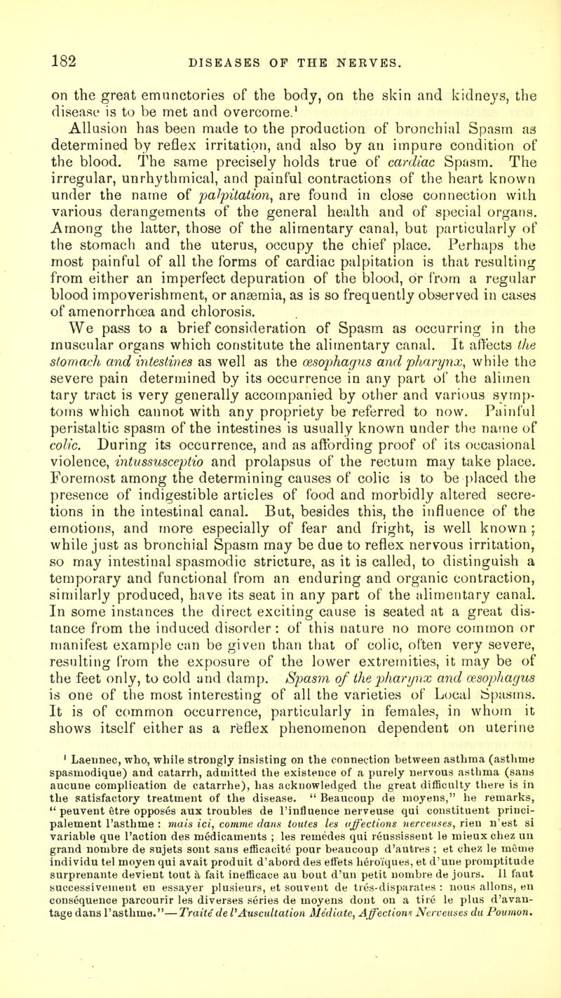 on the great emunctories of the body, on the skin and kidneys, the disease is to be met and overcome.1 Allusion has been made to the production of bronchial Spasm as determined by reflex irritation, and also by an impure condition of the blood. The same precisely holds true of cardiac Spasm. The irregular, unrhythmical, and painful contractions of the heart known under the name of palpitation, are found in close connection with various derangements of the general health and of special organs. Among the latter, those of the alimentary canal, but particularly of the stomach and the uterus, occupy the chief place. Perhaps the most painful of all the forms of cardiac palpitation is that resulting from either an imperfect depuration of the blood, or from a regular blood impoverishment, or anaemia, as is so frequently observed in cases of amenorrhcea and chlorosis. We pass to a brief consideration of Spasm as occurring in the muscular organs which constitute the alimentary canal. It affects the stomach and intestines as well as the oesophagus and pharynx, while the severe pain determined by its occurrence in any part of the alimen tary tract is very generally accompanied by other and various symp- toms which cannot with any propriety be referred to now. Painful peristaltic spasm of the intestines is usually known under the name of colic. During its occurrence, and as affording proof of its occasional violence, intussusceptio and prolapsus of the rectum may take place. Foremost among the determining causes of colic is to be placed the presence of indigestible articles of food and morbidly altered secre- tions in the intestinal canal. But, besides this, the influence of the emotions, and more especially of fear and fright, is well known ; while just as bronchial Spasm may be due to reflex nervous irritation, so may intestinal spasmodic stricture, as it is called, to distinguish a temporary and functional from an enduring and organic contraction, similarly produced, have its seat in any part of the alimentary canal. In some instances the direct exciting cause is seated at a great dis- tance from the induced disorder: of this nature no more common or manifest example can be given than that of colic, often very severe, resulting from the exposure of the lower extremities, it may be of the feet only, to cold and damp. Spasm of the pharynx and oesophagus is one of the most interesting of all the varieties of Local Spasms. It is of common occurrence, particularly in females, in whom it shows itself either as a reflex phenomenon dependent on uterine 1 Laeunec, who, while strongly insisting on the connection hetween asthma (asthme spasmodique) and catarrh, admitted the existence of a purely nervous asthma (sans aucune complication de catarrhe), has acknowledged the great difficulty there is in the satisfactory treatment of the disease.  Beaucoup de moyens, he remarks,  peuvent etre opposes aux troubles de l'influence nerveuse qui constituent princi- palement l'asthme : mais ici, comme dans toutes les affections nerveuses, rien n'est si variable que Taction des medicaments ; les remedes qui reussissent le mieux chez un grand nombre de sujets sont sans efficacite pour beaucoup d'autres ; et chez le meme individu tel moyen qui avait produit d'abord des effets heroiques, et d'une promptitude surprenante devient tout a fait inefficace au bout d'un petit nombre de jours. II faut successivement en essayer plusieurs, et souvent de tres-disparates : nous allons, en consequence parcourir les diverses series de moyens dont on a tire le plus d'avan- tage dans l'asthme.—Traitede I1 Auscultation Mediate, Affections Nerveuses da Poumon.