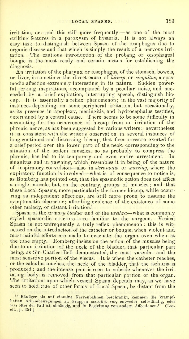 irritation, or—and this still more frequently — as one of the most striking features in a paroxysm of hysteria. It is not always an easy task to distinguish between Spasm of the oesophagus due to organic disease and that which is simply the result of a nervous irri- tation. The cautious introduction of the probang or oesophageal bougie is the most ready and certain means for establishing the diagnosis. An irritation of the pharynx or oesophagus, of the stomach, bowels, or liver, is sometimes the direct cause of hiccup or singultus, a spas- modic affection extremely interesting in its nature. Sudden power- ful jerking inspirations, accompanied by a peculiar noise, and suc- ceeded by a brief expiration, interrupting speech, distinguish hic- cup. It is essentially a reflex phenomenon ; in the vast majority of instances depending on some peripheral irritation, but occasionally, as its presence in apoplexy, meningitis, and hydrocephalus testifies, determined by a central cause. There seems to be some difficulty in accounting for the occurrence of hiccup from an irritation of the phrenic nerve, as has been suggested by various writers ; nevertheless it is consistent with the writer's observation in several instance? of long-continued and distressing hiccup, that firm pressure exerted for a brief period over the lower part of the neck, corresponding to the situation of the seal en i muscles, so as probably to compress the phrenic, has led to its temporary and even entire arrestment. In singultus and in yawning, which resembles it in being of the nature of inspiratory convulsion—also in sternutatio or sneezing, where the expiratory function is involved—what is of consequence to notice is, as Romberg has pointed out, that the spasmodic action does not affect a single muscle, but, on the contrary, groups of muscles; and that these Local Spasms, more particularly the former hiccup, while occur- ring as independent affections, are still more prone to assume the symptomatic character; affording evidence of the existence of some other malady, or distant irritation.1 Spasm of the urinary bladder and of the urethra—what is commonly styled spasmodic stricture—are familiar to the surgeon. Vesical Spasm is not unfrequently a truly reflex phenomenon : this is wit- nessed on the introduction of the catheter or bougie, when violent and most painful efforts are made to evacuate the organ, even when at the time empty. Romberg insists on the action of the muscles being due to an irritation of the neck of the bladder, that particular part being, as Sir Charles Bell demonstrated, the most vascular and the most sensitive portion of the viscus. It is when the catheter reaches, or the calculus touches, the neck of the bladder, that the ischuria is produced : and the intense pain is seen to subside whenever the irri- tating body is removed from that particular portion of the organ. The irritation upon which vesical Spasm depends may, as we have seen to hold true of other forms of Local Spasm, be distant from the 1  Haufiger als auf einznlne Nervenbahnen bescbrankt, koramen die krampf- baften Atlieiiibewegungen zu Gruppen associirt vor, entweder selbstandig, oder was iit'ter der Fall ist, abhiingig, und in Begleitung vou andern Affectiouen. (Loc. cit., p. 354.;