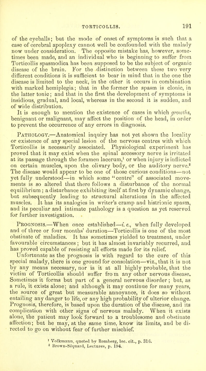 of the eyeballs; but the mode of onset of symptoms is snch that a case of cerebral apoplexy cannot well be confounded with the malady now under consideration. The opposite mistake has, however, some- times been made, and an individual who is beginning to suffer from Torticollis spasmodica has been supposed to be the subject of organic disease of the brain. For the distinction between these two very different conditions it is sufficient to bear in mind that in the one the disease is limited to the neck, in the other it occurs in combination with marked hemiplegia; that in the former the spasm is clonic, in the latter tonic; and that in the first the development of symptoms is insidious, gradual, and local, whereas in the second it is sudden, and of wide distribution. It is enough to mention the existence of cases in which growths, benignant or malignant, may affect the position of the head, in order to prevent the occurrence of any errors in diagnosis. Pathology.—Anatomical inquiry has not yet shown the locality or existence of any special lesion of the nervous centres with which Torticollis is necessarily associated. Physiological experiment has proved that it may exist when the spinal accessory nerve is irritated at its passage through the foramen lacerum,1 or when injury is inflicted on certain muscles, upon the olivary body, or the auditory nerve.2 The disease would appear to be one of those curious conditions—not yet fully understood—in which some  centre of associated move- ments is so altered that there follows a disturbance of the normal equilibrium ; a disturbance exhibiting itself at first by dynamic change, but subsequently leading to structural alterations in the affected muscles. It has its analogies in writer's cramp and histrionic spasm, and its peculiar and intimate pathology is a question as yet reserved for further investigation. Prognosis.—When once established—i. e., when fully developed and of three or four months' duration—Torticollis is one of the most obstinate of maladies. It has sometimes yielded to treatment, under favourable circumstances ; but it has almost invariably recurred, and has proved capable of resisting all efforts made for its relief. Unfortunate as the prognosis is with regard to the cure of this special malady, there is one ground for consolation—viz., that it is not by any means necessary, nor is it at all highly probable, that the victim of Torticollis should suffer fro m any other nervous disease. Sometimes it forms but part of a general nervous disorder; but, as a rule, it exists alone; and although it may continue for many years, the source of great but measurable annoyance, it does so without entailing any danger to life, or any high probability of ulterior change. Prognosis, therefore, is based upon the duration of the disease, and its complication with other signs of nervous malady. When it exists alone, the patient may look forward to a troublesome and obstinate affection; but he may, at the same time, know its limits, and be di- rected to go on without fear of further mischief. 1 Volkmann, quoted by Romberg, loc. cit., p. 316. 2 tirown-Sequard, Lectures, p. 194.