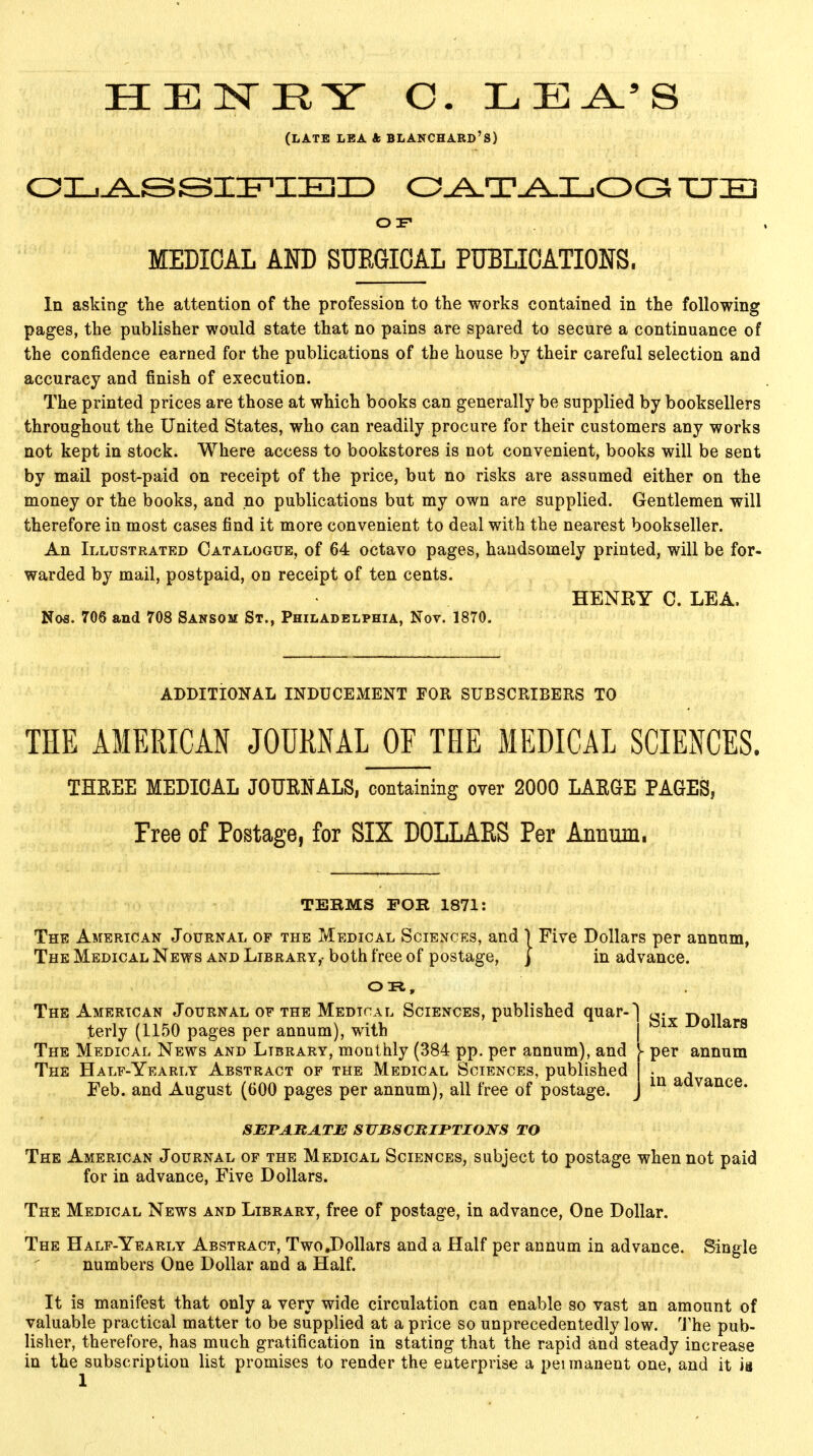 HENEY C. LEA/S (LATE LEA & BLANCHARD'S) CLASSIFIED CATALOGUE OF MEDICAL AND SURGICAL PUBLICATIONS. In asking the attention of the profession to the works contained in the following pages, the publisher would state that no pains are spared to secure a continuance of the confidence earned for the publications of the house by their careful selection and accuracy and finish of execution. The printed prices are those at which books can generally be supplied by booksellers throughout the United States, who can readily procure for their customers any works not kept in stock. Where access to bookstores is not convenient, books will be sent by mail post-paid on receipt of the price, but no risks are assumed either on the money or the books, and no publications but my own are supplied. Gentlemen will therefore in most cases find it more convenient to deal with the nearest bookseller. An Illustrated Catalogue, of 64 octavo pages, handsomely printed, will be for- warded by mail, postpaid, on receipt of ten cents. HENRY C. LEA. Nos. 706 and 708 Sansom St., Philadelphia, Nov. 1870. ADDITIONAL INDUCEMENT FOR SUBSCRIBERS TO THE AMERICAN JOURNAL OF THE MEDICAL SCIENCES. THREE MEDICAL JOURNALS, containing over 2000 LARGE PAGES, Tree of Postage, for SIX D0LLAES Per Annum. TEBMS FOE 1871: The American Journal of the Medical Sciences, and ) Five Dollars per annum, The Medical News and Library,- both free of postage, } in advance. OR, The American Journal of the Medical Sciences, published quar- terly (1150 pages per annum), with The Medical News and Library, monthly (384 pp. per annum), and The Half-Yearly Abstract of the Medical Sciences, published Feb. and August (600 pages per annum), all free of postage. SEPARATE SUBSCRIPTIONS TO The American Journal of the Medical Sciences, subject to postage when not paid for in advance, Five Dollars. The Medical News and Library, free of postage, in advance, One Dollar. The Half-Yearly Abstract, Two.Dollars and a Half per annum in advance. Single numbers One Dollar and a Half. It is manifest that only a very wide circulation can enable so vast an amount of valuable practical matter to be supplied at a price so unprecedentedly low. The pub- lisher, therefore, has much gratification in stating that the rapid and steady increase in the subscription list promises to render the enterprise a peimanent one, and it is Six Dollars - per annum in advance.