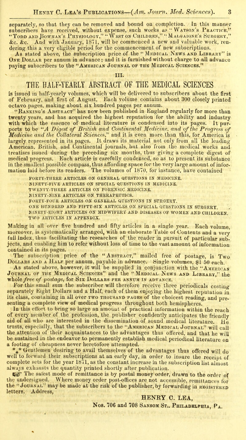 separately, so that they can be removed and bound on completion. In this manner subscribers have received, without expense, such works as  Watson's Practice, Todd and Bowman's Physiology, West on Children, Malgaigne's Surgery, &c. &c. And with January, 1871, will be commenced a new and valuable work, ren- dering this a very eligible period for the commencement of new subscriptions. As stated above, the subscription price of the  Medical News and Library is One Dollar per annum in advance; and it is furnished without charge to all advance paying subscribers to the American Journal of the Medical Sciences. III. THE HALF-YEARLY ABSTRACT OF THE MEDICAL SCIENCES is issued in half-yearly volumes, which will be delivered to subscribers about the first of February, and first of August. Each volume contains about 300 closely printed octavo pages, making about six hundred pages per annum. Banking's Abstract has now been published in England regularly for more than twenty years, and has acquired the highest reputation for the ability and industry with which the essence of medical literature is condensed into its pages. It pur- ports to be A Digest of British and Continental Medicine, and of the Progress of Medicine and the Collateral Sciences,1' and it is even more than this, for America is largely represented in its pages. It draws its material not only from all the leading American, British, and Continental journals, but also from the medical works and treatises issued during the preceding six months, thus giving a complete digest of medical progress. Each article is carefully condensed, so as to present its substance in the smallest possible compass, thus affording space for the very large amount of infor- mation laid before its readers. The volumes of 1870, for instance, have contained FORTY-THREE ARTICLES ON GENERAL QUESTIONS IN MEDICINE. NINETY-FIVE ARTICLES ON SPECIAL QUESTIONS IN MEDICINE. TWENTY-THREE ARTICLES ON FORENSIC MEDICINE. NINETY-NINE ARTICLES ON THERAPEUTICS. FORTY-FOUR ARTICLES ON GENERAL QUESTIONS IN SURGERY. ONE HUNDRED AND FIFTY-SIX ARTICLES ON SPECIAL QUESTIONS IN SURGERY. NINETY-EIGHT ARTICLES ON MIDWIFERY AND DISEASES OF WOMEN AND CHILDREN. TWO ARTICLES IN APPENDIX. Making in all over five hundred and fifty articles in a single year. Each volume, moreover, is systematically arranged, with an elaborate Table of Contents and a very full Index, thus facilitating the researches of the reader in pursuit of particular sub- jects, and enabling him to refer without loss of time to the vast amount of information contained in its pages. The subscription price of the Abstract, mailed free of postage, is Two Dollars and a Half per annum, payable in advance. Single volumes, $1 50 each. As stated above, however, it will be supplied in conjunction with the American Journal of the Medical Sciences and the Medical News and Library, the whole free of postage, for Six Dollars per annum in advance. For this small sum the subscriber will therefore receive three periodicals costing separately Eight Dollars and a Half, each of them enjoying the highest reputation in its class, containing in all over two thousand pages of the choicest reading, and pre- senting a complete view of medical progress throughout both hemispheres. In this effort to bring so large an amount of practical information within the reach of every member of the profession, the publisher confidently anticipates the friendly aid of all who are interested in the dissemination of sound'medical literature. He trusts, especially, that the subscribers to the American Medical Journal will call the attention of their acquaintances to the advantages thus offered, and that he will be sustained in the endeavor to permanently establish medical periodical literature on a footing of cheapness never heretofore attempted. *#* Gentlemen desiring to avail themselves of the advantages thus offered will do well to forward their subscriptions at an early day, in order to insure the receipt of complete sets for the year 1871, as the constant increase in the subscription list almost always exhausts the quantity printed shortly after publication. <g§T The safest mode of remittance is by postal money order, drawn to the order of the undersigned. Where money order post-offices are not accessible, remittances for the Journal may be made at the risk of the publisher, by forwarding in registered letters. Address, HENRY 0. LEA, Nos. 706 and 708 Sansom St.. Philadelphia, Pa.