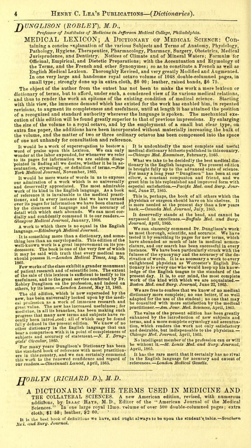 T\ UNGLISON [ROBLEY), 31. D., Professor of Institutes of Medicine in Jefferson Medical College, Philadelphia. MEDICAL LEXICON; A Dictionary of Medical Science: Con- taining a concise explanation of the various Subjects and Terms of Anatomy, Physiology, Pathology, Hygiene. Therapeutics, Pharmacology, Pharmacy, Surgery, Obstetrics, Medical Jurisprudence, and Dentistry. Notices of Climate and of Mineral Waters; Formulae for Officinal, Empirical, and Dietetic Preparations; with the Accentuation and Etymology of the Terms, and the French and other Synonymes; so as to constitute a French as well as English Medical Lexicon. Thoroughly Revised, and very greatly Modified and Augmented. In one very large and handsome royal octavo volume of 1048 ,double-columned pages, in small type; strongly done up in extra cloth, $6 00; leather, raised bands, $6 75. The object of the author from the outset has not been to make the work a mere lexicon or dictionary of terms, but to afford, under each, a condensed view of its various medical relations, and thus to render the work an epitome of the existing condition of medical science. Starting with this view, the immense demand which has existed for the work has enabled him, in repeated revisions, to augment its completeness and usefulness, until at length it has attained the position of a recognized and standard authority wherever the language is spoken. The mechanical exe- cution of this edition will be found greatly superior to that of previous impressions. By enlarging the size of the volume to a royal octavo, and by the employment of a small but clear type, on extra fine paper, the additions have been incorporated without materially increasing the bulk of the volume, and the matter of two or three ordinary octavos has been compressed into the space of one not unhandy for consultation and reference. It is undoubtedly the most complete and useful medical dictionary hitherto published in this country. —Chicago Med. Examiner, February, 1S65. What we take to be decidedly the best medical dic- tionary in the English language. The present edition is brought fully up to the advanced state of science. For many a long year Dunglison has been at our elbow, a constant companion and friend, and we greet him in his replenished and improved form with It would be a work of supererogation to bestow a word of praise upon this Lexicon. We can only wonder at the labor expended, for whenever we refer to its pages for information we are seldom disap- pointed in finding all we desire, whether it be in ac- centuation, etymology, or definition of terms.—New York Medical Journal, November, 1865. It would be mere waste of words in us to express our admiration of a work which is so universally and deservedly appreciated. The most admirable work of its kind in the English language. As a book of reference it is invaluable to the medical practi- tioner, and in every instance that we have turned over its pages for information we have been charmed by the clearness of language and the accuracy of detail with which each abounds. We can most cor- dially and confidently commend it to our readers.— Glasgow Medical Journal, January, 1866. A work to which there is no equal in the English language.— Edinburgh Medical Journal. It is something more than a dictionary, and some- thing less than an encyclopaedia. This edition of the well-known work is a great improvement on its pre- decessors. The book is one of the very few of which it may be said with truth that every medical man should possess it.— London Medical Times, Aug. 26, 1865. Few works of the class exhibit a grander monument of patient research and of scientific lore. The extent of the sale of this lexicon is sufficient to testify to its usefulness, and to the great service conferred by Dr. Kobley Dunglison on the profession, and indeed on others, by its issue.—London Lancet, May 13, 1865. The old edition, which is now superseded by the new, has been universally looked upon by the medi- cal profession as a work of immense research and great value. The new has increased usefulness ; for Hiediciue, in all its branches, has been making such progress that many new terms and subjects have re- cently been introduced: all of which maybe found fully defined in the present edition. We know of no other dictionary in the English language that can bear a comparison with it in point of completeness of subjects and accuracy of statement.—N. Y. Drug- gists' Circular, 1865. For many years Dunglison's Dictionary has been the standard book of reference with most practition- ers in this country, and we can certainly commend this work to the renewed confidence and regard of our readers.—Cincinnati Lancet, April, 1865. especial satisfaction.—Pacific Med. and Surg. Jour- nal, June 27, 1865. This is, perhaps, the book of all others which the physician or surgeon should have on his shelves. It is more needed at the present day than a few years back.—Canada Med. Journal, July, 1865. It deservedly stands at the head, and cannot be surpassed in excellence.—Buffalo Med. and Surg. Journal, April, 1865. We can sincerely commend Dr. Dunglison's work as most thorough, scientific, and accurate. We have tested it by searching its pages for new terms, which have abounded so much of late in medical nomen- clature, and our search has been successful in every instance. We have been particularly struck with the fulness of the synonymy and the accuracy of the de- rivation of words. It is as necessary a work to every enlightened physician as Worcester's English Dic- tionary is to every one who would keep up his know- ledge of the English tongue to the standard of the present day. It is, to our mind, the most complete work of the kind with which we are acquainted.— Boston Med. and Surg. Journal, June 22, 1865. We are free to confess that we know of no medical dictionary more complete; no one better, if so well adapted for the use of the student; no one that may be consulted with more satisfaction by the medical' practitioner.—Am. Jour. Med. Sciences, April, 1865. The value of the present edition has been greatly enhanced by the introduction of new subjects and terms, and a more complete etymology and accentua- tion, which renders the work not only satisfactory and desirable, but indispensable to the physician.— Chicago Med. Journal, April, 1865. No intelligent member of the profession can or will be without it.—St. Louis Med. and Surg. Journal, April, 1865. It has the rare merit that it certainly has no rival in the English language for accuracy and extent of references.—London Medical Gazette. II OBLYN {RICHARD D.), M.D. A DICTIONARY OF THE TERMS USED IN MEDICINE AND THE COLLATERAL SCIENCES. A new American edition, revised, with numerous additions, by Isaac Hays, M.D., Editor of the American Journal of the Medical Sciences. In one large royal 12uio. volume of over 500 double-columned pages; extra cloth, $1 5.0; leather, $2 00. It is the best book of definitions we have, and ought always to be npon the student's, table.—Southern Mei. and Surg. Journal.