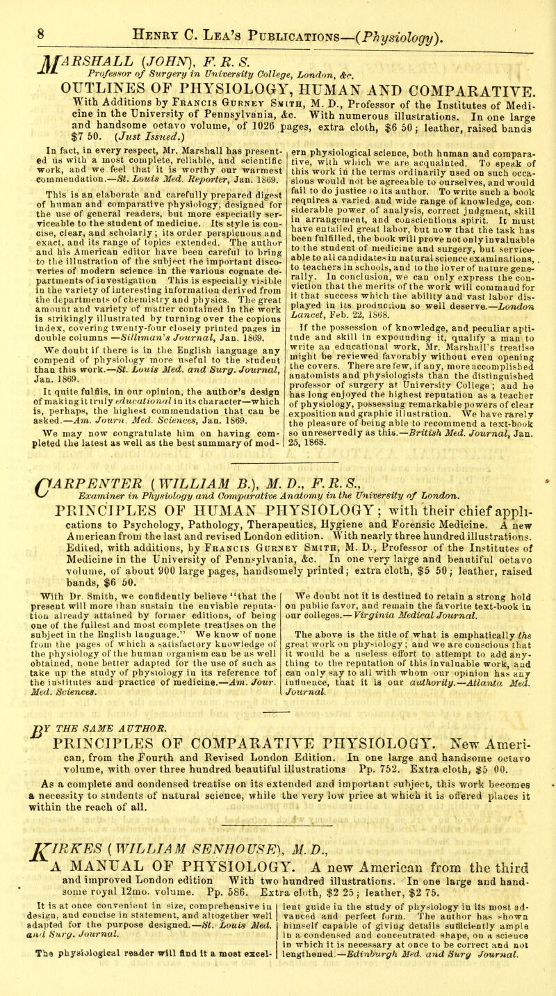 Marshall {john), f.r.s. JJM. Professor of Surgery in University College, London, &c. OUTLINES OF PHYSIOLOGY, HUMAN AND COMPARATIVE. With Additions by Francis Gurnev Smith, M. D., Professor of the Institutes of Medi- cine in the University of Pennsylvania, Ac. With numerous illustrations. In one large and handsome octavo volume, of 1026 pages, extra cloth, $6 50: leather, raised bands $7 50. (Just Issued.) era physiological science, both human and compara- tive, with which we are acquainted. To speak of this work in the terras ordinarily used on such occa- sions would not be agreeable to ourselves, and would fail to do justice 10 its author. To write such a book requires a varied and wide range of knowledge, con- siderable power of analysis, correct judgment, skill in arrangement, and conscientious spirit. It must have entailed great labor, but now that the task has been fulfilled, the book will prove not only invaluable to the student of medicine and surgery, but service- able to all candidates in natural science examinations, . to teachers in schools, and to the lover of nature gene- rally. In conclusion, we can only express the con- viction that the merits of the work will command for it that success which the ability and vast labor dis- played in its production so well deserve.—London Lancet, Feb. 22, 1868. If the possession of knowledge, and peculiar apti- tude and skill in expounding it, qualify a man to write au educational work, Mr. Marshall's treatise might be reviewed favorably without even opening the covers. There are few, if any, more accomplished anatomists and physiologists than the distinguished professor of surgery at University College ; and he has long enjoyed the highest reputation as a teacher of physiology, possessing remarkable powers of clear exposition and graphic illustration. We have rarely the pleasure of being able to recommend a text-book so unreservedly as this.— British Med. Journal, Jan. 25, 1868. In fact, in every respect, Mr. Marshall has present- ed us with a most complete, reliable, and scientific work, and we feel that it is worthy our warmest commendation.—St. Louis Med. Reporter, Jan. 186.9. This is an elaborate and carefully prepared digest of human and comparative physiology, designed for the use of general readers, but more especially ser- viceable to the student of medicine. Its style is con- cise, clear, and scholarly; its order perspicuous and exact, and its range of topics extended. The author and his American editor have been careful to bring to the illustration of the subject the important disco- veries of modern science in the various cognate de- partments of investigation This is especially visible in the variety of interesting information derived from the departments of chemistry and physics. The great amount and variety of matter contained in the work is strikingly illustrated by turning over the copious index, covering twenty-four closely printed pages in double columns —Silliman's Journal, Jan. 1869. We doubt if there is in the English language any compend of physiology more useful to the student than this work.—St. Louis Med. and Surg. Journal, Jan. 1869. It quite fulfils, in our opinion, the author's design of making it truly educational in its character—which is, perhaps, the highest commendation that can be asked.—Am. Journ. Med. Sciences, Jan. 1869. We may now congratulate him on having com- pleted the latest as well as the best summary of mod- ffARPENTER [WILLIAM B.), M. D., F.R.S., w Examiner in Physiology and Comparative Anatomy in the University of London. PRINCIPLES OF HUMAN PHYSIOLOGY; with their chief apph- cations to Psychology, Pathology, Therapeutics, Hygiene and Forensic Medicine. A new American from the last and revised London edition. With nearly three hundred illustrations. Edited, with additions, by Francis Gurney Smith, M. D., Professor of the Institutes of Medicine in the University of Pennsylvania, &c. In one very large and beautiful octavo volume, of about 900 large pages, handsomely printed; extra cloth, $5 50 ; leather, raised bands, $6 50. With Dr. Smith, we confidently believe that the present will moie than sustain the enviable reputa- tion already attained by former editions, of being one of the fullest and most complete treatises on the subject in the English language. We know of none from the pages of which a satisfactory knowledge of the physiology of the human organism can be as well obtained, none better adapted for the use of such as take up the study of physiology in its reference tof the institutes and practice of medicine.—Am. Jour. Med. Sciences. We doubt not it is destined to retain a strong hold on public favor, and remain the favorite text-book in our colleges.— Virginia Medical Journal. The above is the title of what is emphatically the great work on physiology; and we are conscious that it would be a useless effort to attempt to add any- thing to the reputation of this invaluable work, and can only say to all with whom our opinion has any that it is our authority.—Atlanta. Med. influence Journal. T>Y THE SAME AUTHOR. PRINCIPLES OF COMPARATIVE PHYSIOLOGY. New Ameri- can, from the Fourth and Revised London Edition. In one large and handsome octavo volume, with over three hundred beautiful illustrations Pp. 752. Extra cloth, $5 00. As a complete and condensed treatise on its extended and important subject, this work becomes a necessity to students of natural science, while the very low price at which it is offered places it within the reach of all. JflRKES {WILLIAM SENHOUSE), 31. D., A MANUAL OE PHYSIOLOGY. A new American from the third and improved London edition some royal 12mo. volume. Pp, It is at once convenient in size, comprenensive in design, and concise in statement, and altogether well adapted for the purpose designed.—St. Louis Med. and Surg. Journal. Th«j physiological reader will find it a moet excel- With two hundred illustrations. In one large and hand- 586. Extra cloth, $2 25 ; leather, $2 75. lent guide in the study of physiology in its most ad- vanced and perfect form. The author has shown himself capable of giving details sufficiently ample in a condensed and concentrated shape, on a scieuce in which it is necessary at once to be correct and not lengthened.—Edinburgh Med. and Surg Journal.