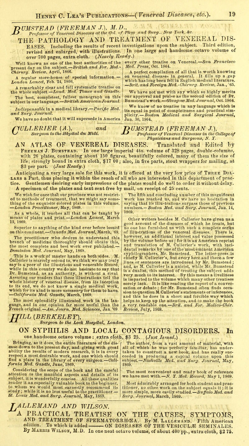 J>UMSTEAD {FREEMAN J.), M.D., JlJ Professor of Venereal Diseases at the Vol. of Phys and Surg., New York, &c. THE PATHOLOGY AND TREATMENT OF VENEREAL DIS- EASES. Including the results of recent investigations upon the subject. Third edition, revised and enlarged, with illustrations. In one large and handsome octavo volume of over 700 pages, extra cloth. (Nearly Ready.) Well known as one of the hest authorities of the | every other treatise on Venereal.—San Francisco present day on the subject.—British and For. Med.- Med. Press, Oct. 1864, Chirurg. Review, April, 1866. A regular store-house of special information.— London Lancet, Feb. 24, 1866. A remarkably clear and fall systematic treatise on the whole subject.— Lond. Med. Times and Gazette. The hest, completest, fullest monograph on this subject in our language.—British American Journal. Indispensable in a medical library.—Pacific Med. and Surg. Journal. We have no doubt that it will supersede in America A perfect compilation of all that is worth knowing on venereal diseases in general. It fills up a gap which has long been felt in English medical literature. —Brit, and Foreign Med.-Chirurg. Review, Jan., :65. We have not met with any which so highly merits our approval and praise as the second edition of Dr. Bumstead's work.—Glasgow Med. Journal, Oct. 1864. We know of no treatise in any language which is its equal in point of completeness and practical sim- plicity.— Boston Medical and Surgical Journal, Jan. 30, 1864. flULLERIER {A.), and Surgeon to the Hdpital du Midi. T>UMSTEAD {FREEMAN J.), Professor of Venereal Diseases in the College of Physicians and Surgeons, N. Y. AN ATLAS OF VENEREAL DISEASES. Translated and Edited by Freeman J. Bumstead. In one large imperial 4to. volume of 328 pages, double-columns, with 26 plates, containing about 150 figures, beautifully colored, many of them the .size of life; strongly bound in extra cloth, $17 00 j also, in five parts, stout wrappers for mailing, at $3 per part. (Just Ready.) Anticipating a very large sale for this work, it is offered at the very low price of Three Dol- lars a Part, thus placing it within the reach of all who are interested in this department of prac- tice. Gentlemen desiring early impressions of the plates would do weH to order it without delay. A specimen of the plates and text sent free by mail, on receipt of 25 cents. We wish for once tha't our province was not restrict- ed to methods of treatment, that we might say some- thing of the exquisite colored plates in this volume. ■London Practitioner, May, 1869. As a whole, it teaches all that can be taught by means of plates and print.—London Lancet, March 13, 1869. Superior to anything of the kind ever before issued on this continent.—Canada. Med. Journal, March, '69. The practitioner who desires to understand this branch of medicine thoroughly should obtain this, the most complete and best work ever published.— Dominion Med. Journal, May, 1869. This is a work of master hands on both sides. M. Cullerier is scarcely second to, we think we may truly say is a peer of the illustrious and venerable Ricord, while in this country we do not hesitate to say that Dr. Bumstead, as an authority, is without a rival Assuring our readers that these illustrations tell the whole history of venereal disease, from its inception to its end, we do not know a single medical work, which for its kind is more necessary for them to have. —California Med. Gazette, March, 1869. The most splendidly illustrated work in the lan- guage, and in our opinion far more useful than the French original.— Am. Journ. Med. Sciences, Jan.'69. The fifth and concluding Dumber of this magnificent work has reached us, and we have no hesitation in saying that its illustrations surpass those of previous numbers.—Boston Med. and Surg. Journal, Jan. 14, 1869. Other writers besides M. Cullerier have given us a good account of the diseases of which he treats, but no oue has furnished us with such a complete series of illustrations of the venereal diseases. There is, however, an additional interest and value possessed by the volume before us ; for it is an American reprint and translation of M. Cullerier's work, with inci- dental remarks by one of the most eminent American syphilographers, Mr. Bumstead. The letter-press is chiefly M. Cullerier's, but every here and there a few lines or sentences are introduced by Mr. Bumstead ; and, as M. Cullerier is a unicist, while Mr. Bumstead is a dualist, this method of treating the subject adds very much to its interest. By this means a liveliness is imparted to the volume which many other treatises sorely lack. It is like reading the report of a conver- sation or debate ; for Mr. Bumstead often finds occa- sion to question M.Cullerier's statements or inferences, and this he does in a short and forcible way which helps to keep up the attention, and to make the book a very readable one.—Brit, and For. Medico-Chir. Review, July, 1869. IJILL {BERKELEY), Surgeon to the Lock Hospital, London. ON SYPHILIS AND LOCAL CONTAGIOUS DISORDERS. one handsome octavo volume ; extra cloth, $3 25. (Just Issued.) Bringing, as it does, the entire literature of the dis- ease down to the present day, and giving with great ability the results of modern research, it is in every respect a most desirable work, and one which should find a place in the library of every surgeon.—Cali- fornia Med. Gazette, June, 1869. Considering the scope of the book and the careful attention to the manifold aspects and details of its subject, it is wonderfully concise. All these qualities render it an especially valuable book to the beginner, to whom we would most earnestly recommend its study; while it is no less useful to the practitioner.— St. Louis Med. and Surg. Journal, May, 1S69. In The author, from a vast amount of material, with all of which he was perfectly familiar, has under- taken to construct a new book, and has really suc- ceeded in producing a capital volume upon this subject.—Nashville Med. and Surg. Journal, May, 1S69. The most convenient and ready book of reference we have met with.—N. Y. Med. Record, May 1, 1869. Most admirably arranged for both student and prac- titioner, no other work on the subject equals it; it is more simple, more easily studied.—Buffalo Med. and Surg. Journal, March, 1869. ALLEMAND AND WILSON. A PRACTICAL TREATISE ON THE CAUSES, SYMPTOMS, AND TREATMENT OF SPERMATORRHEA. By M. Lallemand. Fifth American edition. To which is added ^ ON DISEASES OF THE VESICULiE SEMINALES. By Marris Wilson, M.D. In one neat octavo volume, of about 400 pp., extra cloth, $2 75.