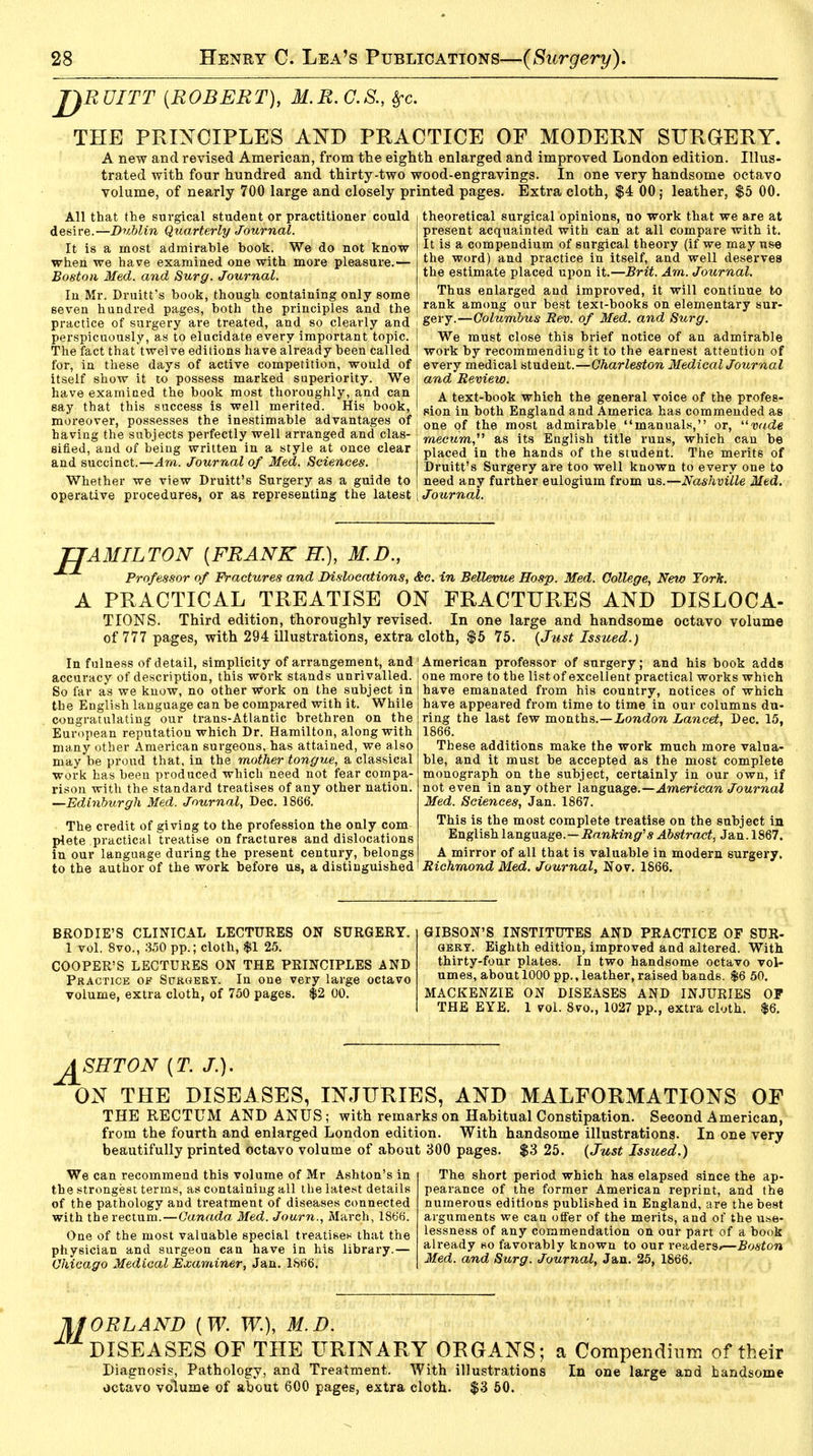 JJRUITT {ROBERT), M.R.G.S. THE PRINCIPLES AND PRACTICE OF MODERN SURGERY. A new and revised American, from the eighth enlarged and improved London edition. Illus- trated with four hundred and thirty-two wood-engravings. In one very handsome octavo volume, of nearly 700 large and closely printed pages. Extra cloth, $4 00; leather, $5 00. theoretical surgical opinions, no work that we are at present acquainted with can at all compare with it. It is a compendium of surgical theory (if we may use the word) and practice in itself, and well deserves the estimate placed upon it.—Brit. Am. Journal. Thus enlarged aud improved, it will continue to rank among our best text-books on elementary sur- gery.—Columbus Rev. of Med. and Surg. We must close this brief notice of an admirable work by recommending it to the earnest attention of every medical student.—Charleston MedicalJournal and Review. A text-book which the general voice of the profes- sion in both England and America has commended as one of the most admirable manuals, or, wrf« raecwm, as its English title runs, which can be placed in the hands of the student. The merits of Druitt's Surgery are too well known to every one to need any further eulogium from us.—Nashville Med. Journal. All that the surgical student or practitioner could desire.—Dublin Quarterly Journal. It is a most admirable book. We do not know when we have examined one with more pleasure.— Boston Med. and Surg. Journal. In Mr. Druitt's book, though containing only some seven hundred pages, both the principles and the | practice of surgery are treated, and so clearly and perspicuously, as to elucidate every important topic, j The fact that'twelve editions have already been called I for, in these days of active competition, would of I itself show it to possess marked superiority. We have examined the book most thoroughly, and can say that this success is well merited. His book, ! moreover, possesses the inestimable advantages of j having the subjects perfectly well arranged and clas- '■ sifted, and of being written in a style at once clear ! and succinct.—Am. Journal of Med. Sciences. Whether we view Druitt's Surgery as a guide to j operative procedures, or as representing the latest [ TIAMILTON [FRANK B), M.D., Professor of Fractures and Dislocations, Ac. in Bellevue Hosp. Med. College, New York. A PRACTICAL TREATISE ON FRACTURES AND DISLOCA- TIONS. Third edition, thoroughly revised. In one large and handsome octavo volume of 777 pages, with 294 illustrations, extra cloth, $5 75. (Just Issued.) In fulness of detail, simplicity of arrangement, and accuracy of description, this work stands unrivalled. So far as we know, no other work on the subject in the English language can be compared with it. While congratulating our trans-Atlantic brethren on the European reputation which Dr. Hamilton, along with many other American surgeons, has attained, we also may be proud that, in the mother tongue, a classical work has been produced which need not fear compa- rison with the standard treatises of any other nation. —Edinburgh Med. Journal, Dec. 1866. The credit of giving to the profession the only com plete practical treatise on fractures and dislocations in our language during the present century, belongs to the author of the work before us, a distinguished American professor of surgery; and his book adds one more to the list of excellent practical works which have emanated from his country, notices of which have appeared from time to time in our columns du- ring the last few months.—London Lancet, Dec. 15, 1866. These additions make the work much more valua- ble, and it must be accepted as the most complete monograph on the subject, certainly in our own, if not even in any other language.—American Journal Med. Sciences, Jan. 1867. This is the most complete treatise on the subject in English language.—Ranking's Abstract, Jan. 1867. A mirror of all that is valuable in modern surgery. Richmond Med. Journal, Nov. 1866. BRODIE'S CLINICAL LECTURES ON SURGERY. 1 vol. 8vo., 350 pp.; cloth, $1 25. COOPER'S LECTURES ON THE PRINCIPLES AND Practice of Surgery. In one very large octavo volume, extra cloth, of 750 pages. $2 00. GIBSON'S INSTITUTES AND PRACTICE OF SUR- GERY. Eighth edition, improved and altered. With thirty-four plates. In two handsome octavo vol- umes, about 1000 pp., leather, raised bands. $6 50. MACKENZIE ON DISEASES AND INJURIES OP THE EYE. 1 vol. 8vo., 1027 pp., extra cloth. $6. J^SHTON (T. /.). ON THE DISEASES, INJURIES, AND MALFORMATIONS OF THE RECTUM AND ANUS; with remarks on Hahitual Constipation. Second American, from the fourth and enlarged London edition. With handsome illustrations. In one very beautifully printed octavo volume of about 300 pages. $3 25. (Just Issued.) We can recommend this volume of Mr Ashton's in the strongest terms, as containing all the latest details of the pathology and treatment of diseases connected with the rectum.—Canada, Med. Journ., March, 1866. One of the most valuable special treatise* that the physician and surgeon can have in his library.— Chicago Medical Examiner, Jan. 1866. The short period which has elapsed since the ap- pearance of the former American reprint, and the numerous editions published in England, are the best arguments we can offer of the merits, and of the use- lessness of any commendation on our part of a book already so favorably known to our readers*—Boston Med. and Surg. Journal, Jan. 25, 1866. litORLAND (W. W.), M.D. DISEASES OF THE URINARY ORGANS; a Compendium of their Diagnosis, Pathology, and Treatment. With illustrations In one large and handsome octavo volume of about 600 pages, extra cloth. $3 50.