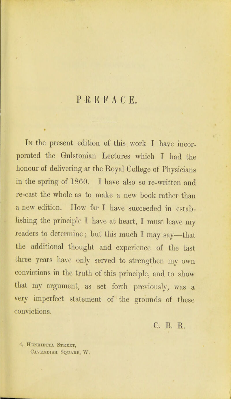 PREFACE. In the present edition of this work I have incor- porated the Gulstonian Lectures which I had the honour of delivering at the Royal College of Physicians in the spring of 1860. I have also so re-written and re-cast the whole as to make a new book rather than a new edition. How far I have succeeded in estab- lishing the principle I have at heart, I must leave my readers to determine; but this much I may say—that the additional thought and experience of the last three years have only served to strengthen my own convictions in the truth of this principle, and to show that my argument, as set forth previously, was a very imperfect statement of the grounds of these convictions. C. B. R. 4, Henrietta Street, Cavendish Squaiu:, W.