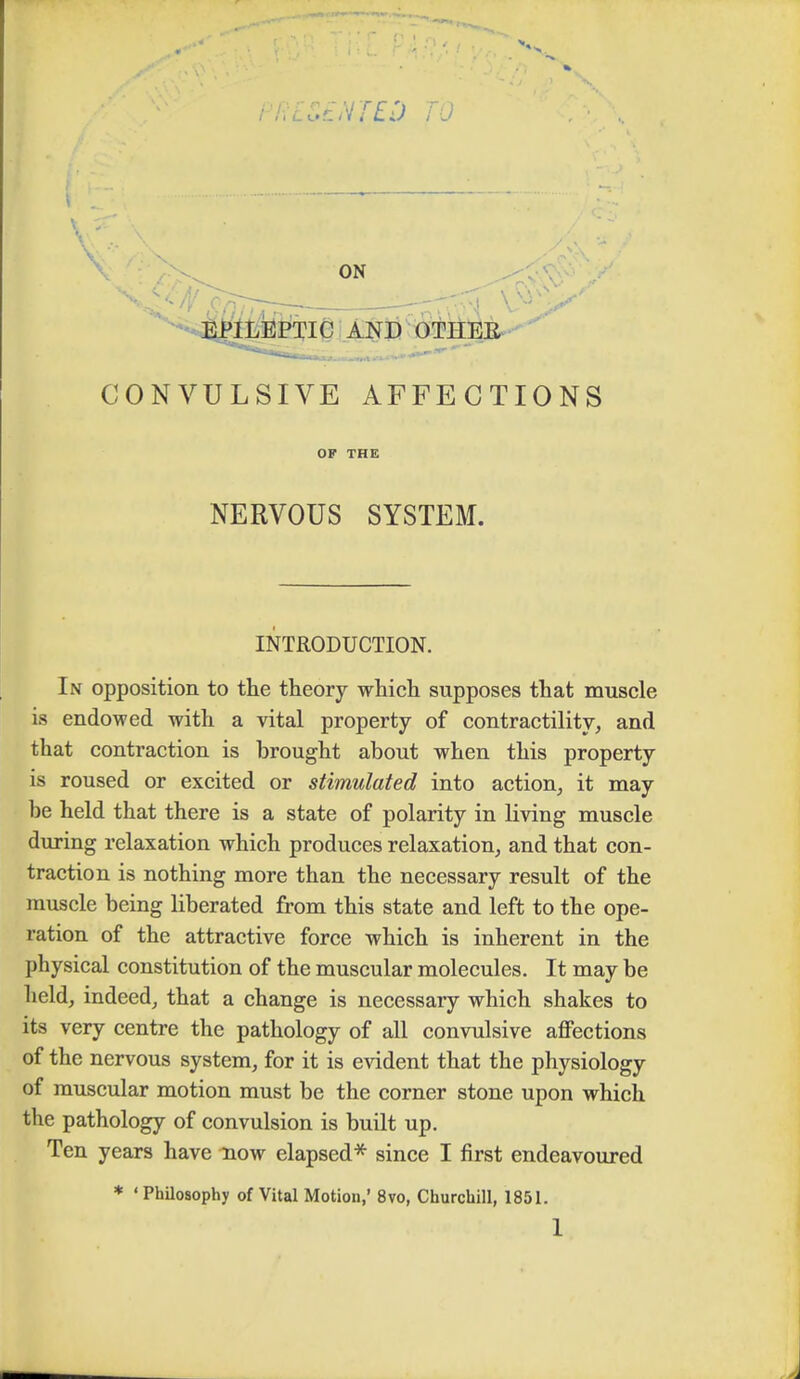 ON \^^snJir^ --Tvph v^>^ EPILEPTIC AND OTHEE **—»■■■■ ■'■  CONVULSIVE AFFECTIONS OF THE NERVOUS SYSTEM. INTRODUCTION. In opposition to the theory which supposes that muscle is endowed with a vital property of contractility, and that contraction is brought about when this property is roused or excited or stimulated into action, it may be held that there is a state of polarity in living muscle during relaxation which produces relaxation, and that con- traction is nothing more than the necessary result of the muscle being liberated from this state and left to the ope- ration of the attractive force which is inherent in the physical constitution of the muscular molecules. It may be held, indeed, that a change is necessary which shakes to its very centre the pathology of all convulsive affections of the nervous system, for it is evident that the physiology of muscular motion must be the corner stone upon which the pathology of convulsion is built up. Ten years have now elapsed* since I first endeavoured * ' Philosophy of Vital Motion,' 8vo, Churchill, 1851. 1